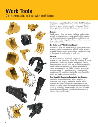 Work Tools
Dig, hammer, rip, and cut with confidence

An extensive range of Cat Work Tools for the 329E includes
buckets, hydraulic hammers, multi-processors, scrap and
demolition shears, grapples, rippers, and thumbs. Each is
designed to optimize machine versatility and performance.
Couplers
Quick couplers allow one person to change work tools in
seconds for maximum performance and flexibility on a job
site. One machine can move rapidly from task to task, and
a fleet of similarly equipped machines can share a common
work tool inventory.
Cat Center-Lock™ Pin Grabber Coupler
Center-Lock is the pin grabber style of coupler and features
a patent-pending locking system. A highly visible secondary
lock clearly shows the operator when the coupler is engaged
or disengaged from the bucket or work tool.
Buckets
Cat Next Generation buckets are designed as an integral
part of the 329E system and feature new geometry for better
performance. The leading edge has been pushed forward,
resulting in more efficient filling and better operator control
for greatly improved productivity. Wear coverage in the
corners and side cutter and sidebar protector coverage are
improved; a new lift eye design accepts a wide range of
shackle sizes. All benefits are captured in a new bucket line
with a new bucket naming convention.
Four Durability Categories Suitable for Any Situation
Caterpillar offers four standard bucket categories for
excavators. Each category is based on intended bucket
durability when used in recommended applications and
material. Each bucket durability type is available as pin-on
or can be used with a Quick Coupler. Red areas on bucket
images illustrate additional protection against wear as it
increases across each category.
8
 