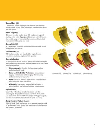 General Duty (GD)
GD buckets are for digging in low-impact, low-abrasion
material such as dirt, loam, and mixed compositions of dirt
and fine gravel.
Heavy Duty (HD)
The most popular bucket style, HD buckets are a good
starting point when digging conditions are not well known
like a wide range of impact and abrasion conditions that
include mixed dirt, clay, and rock.
Severe Duty (SD)
SD buckets are for higher abrasion conditions such as well
shot granite and caliche.
Extreme Duty (XD)
XD buckets are the new standard for high-abrasion
conditions, including high quartzite granite.
Specialty Buckets
In addition to the four levels of bucket durability categories,
several specialty buckets are available for the 329E, each with
a different purpose:
• 	 Ditch cleaning for cleaning ditches, slope grading,
and other finish work
• 	 Center-Lock Pin Grabber Performance for maximum
digging performance while keeping the versatility
and convenience of a coupler
• 	 Power for use in abrasive applications where breakout
force and cycle times are critical
• 	 Wide tip for low-impact material where leaving a
smoother floor and minimal spillage are necessary
Hydraulic Kits
Caterpillar offers field-installed hydraulic kits that
are uniquely designed to integrate Cat Work Tools with
Cat excavators. Hoses and tubes are pre-made, pre-shaped,
and pre-painted to make installation quick and easy.
Comprehensive Product Support
All Cat Work Tools are backed up by a world-wide network
of well-stocked parts depots and highly experienced service
and support personnel.
1 2
3 4
1) General Duty 2) Heavy Duty 3) Severe Duty 4) Extreme Duty
9
 