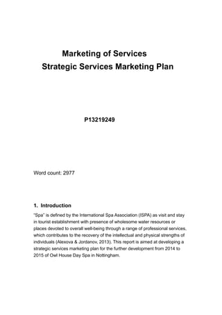 Marketing of Services
Strategic Services Marketing Plan
P13219249
Word count: 2977
1. Introduction
“Spa” is defined by the International Spa Association (ISPA) as visit and stay
in tourist establishment with presence of wholesome water resources or
places devoted to overall well-being through a range of professional services,
which contributes to the recovery of the intellectual and physical strengths of
individuals (Alexova & Jordanov, 2013). This report is aimed at developing a
strategic services marketing plan for the further development from 2014 to
2015 of Owl House Day Spa in Nottingham.
 