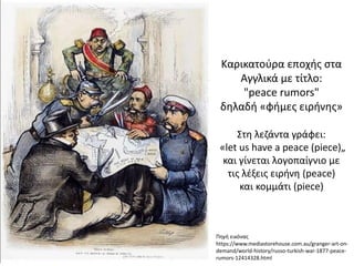 Πηγή εικόνας
https://www.mediastorehouse.com.au/granger-art-on-
demand/world-history/russo-turkish-war-1877-peace-
rumors-12414328.html
Καρικατούρα εποχής στα
Αγγλικά με τίτλο:
"peace rumors"
δηλαδή «φήμες ειρήνης»
Στη λεζάντα γράφει:
«let us have a peace (piece)„
και γίνεται λογοπαίγνιο με
τις λέξεις ειρήνη (peace)
και κομμάτι (piece)
 