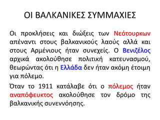 ΟΙ ΒΑΛΚΑΝΙΚΕΣ ΣΥΜΜΑΧΙΕΣ
Οι προκλήσεις και διώξεις των Νεότουρκων
απέναντι στους βαλκανικούς λαούς αλλά και
στους Αρμένιους ήταν συνεχείς. Ο Βενιζέλος
αρχικά ακολούθησε πολιτική κατευνασμού,
θεωρώντας ότι η Ελλάδα δεν ήταν ακόμη έτοιμη
για πόλεμο.
Όταν το 1911 κατάλαβε ότι ο πόλεμος ήταν
αναπόφευκτος ακολούθησε τον δρόμο της
βαλκανικής συνεννόησης.
 