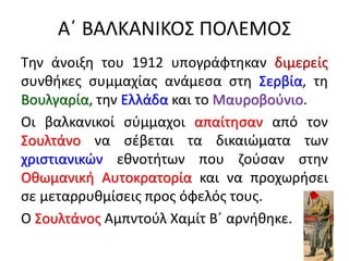 Α΄ ΒΑΛΚΑΝΙΚΟΣ ΠΟΛΕΜΟΣ
Την άνοιξη του 1912 υπογράφτηκαν διμερείς
συνθήκες συμμαχίας ανάμεσα στη Σερβία, τη
Βουλγαρία, την Ελλάδα και το Μαυροβούνιο.
Οι βαλκανικοί σύμμαχοι απαίτησαν από τον
Σουλτάνο να σέβεται τα δικαιώματα των
χριστιανικών εθνοτήτων που ζούσαν στην
Οθωμανική Αυτοκρατορία και να προχωρήσει
σε μεταρρυθμίσεις προς όφελός τους.
Ο Σουλτάνος Αμπντούλ Χαμίτ Β΄ αρνήθηκε.
 