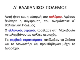 Α΄ ΒΑΛΚΑΝΙΚΟΣ ΠΟΛΕΜΟΣ
Αυτή ήταν και η αφορμή του πολέμου. Αμέσως
ξεκίνησε η σύγκρουση, που ονομάστηκε Α΄
Βαλκανικός Πόλεμος.
Ο ελληνικός στρατός προέλασε στη Μακεδονία
καταλαμβάνοντας πολλές περιοχές.
Τα σερβικά στρατεύματα κατέλαβαν τα Σκόπια
και το Μοναστήρι και προωθήθηκαν μέχρι το
Δυρράχιο.
 