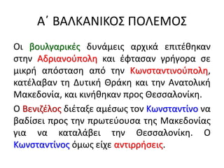 Α΄ ΒΑΛΚΑΝΙΚΟΣ ΠΟΛΕΜΟΣ
Οι βουλγαρικές δυνάμεις αρχικά επιτέθηκαν
στην Αδριανούπολη και έφτασαν γρήγορα σε
μικρή απόσταση από την Κωνσταντινούπολη,
κατέλαβαν τη Δυτική Θράκη και την Ανατολική
Μακεδονία, και κινήθηκαν προς Θεσσαλονίκη.
Ο Βενιζέλος διέταξε αμέσως τον Κωνσταντίνο να
βαδίσει προς την πρωτεύουσα της Μακεδονίας
για να καταλάβει την Θεσσαλονίκη. Ο
Κωνσταντίνος όμως είχε αντιρρήσεις.
 