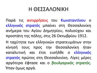 Η ΘΕΣΣΑΛΟΝΙΚΗ
Παρά τις αντιρρήσεις του Κωνσταντίνου ο
ελληνικός στρατός μπαίνει στη Θεσσαλονίκη
ανήμερα του Αγίου Δημητρίου, πολιούχου και
προστάτη της πόλης, στις 26 Οκτωβρίου 1912.
Η ταχύτητα των ελληνικών στρατευμάτων στην
κίνησή τους προς την Θεσσαλονίκη ήταν
καταλυτική και έτσι εισήλθε ο ελληνικός
στρατός πρώτος στη Θεσσαλονίκη. Λίγες μέρες
αργότερα έφτασε και ο βουλγαρικός στρατός.
Ήταν όμως αργά.
 