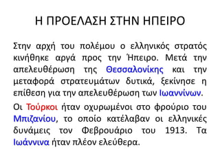 Η ΠΡΟΕΛΑΣΗ ΣΤΗΝ ΗΠΕΙΡΟ
Στην αρχή του πολέμου ο ελληνικός στρατός
κινήθηκε αργά προς την Ήπειρο. Μετά την
απελευθέρωση της Θεσσαλονίκης και την
μεταφορά στρατευμάτων δυτικά, ξεκίνησε η
επίθεση για την απελευθέρωση των Ιωαννίνων.
Οι Τούρκοι ήταν οχυρωμένοι στο φρούριο του
Μπιζανίου, το οποίο κατέλαβαν οι ελληνικές
δυνάμεις τον Φεβρουάριο του 1913. Τα
Ιωάννινα ήταν πλέον ελεύθερα.
 