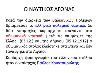 Ο ΝΑΥΤΙΚΟΣ ΑΓΩΝΑΣ
Κατά την διάρκεια των Βαλκανικών Πολέμων
θριάμβευσε το ελληνικό πολεμικό ναυτικό. Σε
δύο ναυμαχίες κυριάρχησε απέναντι στο
οθωμανικό ναυτικό: μετά τις ναυμαχίες της
Έλλης (03.12.) και της Λήμνου (05.12.1912) ο
οθωμανικός στόλος κλείστηκε στα Στενά και δεν
ξαναβγήκε στο Αιγαίο.
Κυρίαρχη φυσιογνωμία του ελληνικού στόλου
ήταν ο ναύαρχος Παύλος Κουντουριώτης.
 