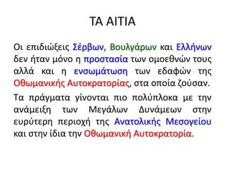 ΤΑ ΑΙΤΙΑ
Οι επιδιώξεις Σέρβων, Βουλγάρων και Ελλήνων
δεν ήταν μόνο η προστασία των ομοεθνών τους
αλλά και η ενσωμάτωση των εδαφών της
Οθωμανικής Αυτοκρατορίας, στα οποία ζούσαν.
Τα πράγματα γίνονται πιο πολύπλοκα με την
ανάμειξη των Μεγάλων Δυνάμεων στην
ευρύτερη περιοχή της Ανατολικής Μεσογείου
και στην ίδια την Οθωμανική Αυτοκρατορία.
 