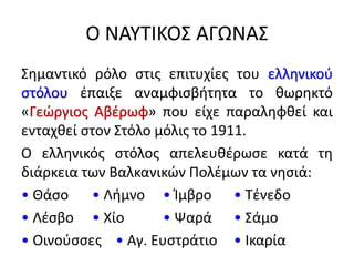 Ο ΝΑΥΤΙΚΟΣ ΑΓΩΝΑΣ
Σημαντικό ρόλο στις επιτυχίες του ελληνικού
στόλου έπαιξε αναμφισβήτητα το θωρηκτό
«Γεώργιος Αβέρωφ» που είχε παραληφθεί και
ενταχθεί στον Στόλο μόλις το 1911.
Ο ελληνικός στόλος απελευθέρωσε κατά τη
διάρκεια των Βαλκανικών Πολέμων τα νησιά:
• Θάσο • Λήμνο • Ίμβρο • Τένεδο
• Λέσβο • Χίο • Ψαρά • Σάμο
• Οινούσσες • Αγ. Ευστράτιο • Ικαρία
 