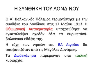 Η ΣΥΝΘΗΚΗ ΤΟΥ ΛΟΝΔΙΝΟΥ
Ο Α΄ Βαλκανικός Πόλεμος τερματίστηκε με την
συνθήκη του Λονδίνου στις 17 Μαΐου 1913. Η
Οθωμανική Αυτοκρατορία υποχρεώθηκε να
εγκαταλείψει σχεδόν όλα τα ευρωπαϊκά-
βαλκανικά εδάφη της.
Η τύχη των νησιών του ΒΑ Αιγαίου θα
αποφασιζόταν από τις Μεγάλες Δυνάμεις.
Τα Δωδεκάνησα παρέμειναν υπό ιταλική
κυριαρχία.
 