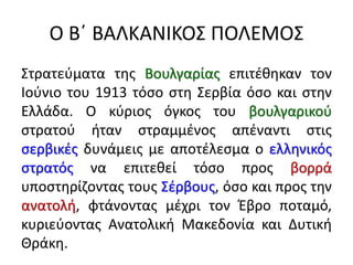 Ο Β΄ ΒΑΛΚΑΝΙΚΟΣ ΠΟΛΕΜΟΣ
Στρατεύματα της Βουλγαρίας επιτέθηκαν τον
Ιούνιο του 1913 τόσο στη Σερβία όσο και στην
Ελλάδα. Ο κύριος όγκος του βουλγαρικού
στρατού ήταν στραμμένος απέναντι στις
σερβικές δυνάμεις με αποτέλεσμα ο ελληνικός
στρατός να επιτεθεί τόσο προς βορρά
υποστηρίζοντας τους Σέρβους, όσο και προς την
ανατολή, φτάνοντας μέχρι τον Έβρο ποταμό,
κυριεύοντας Ανατολική Μακεδονία και Δυτική
Θράκη.
 