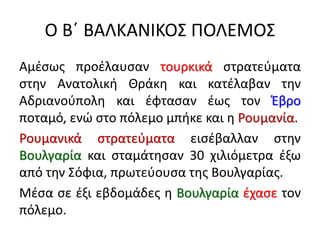 Ο Β΄ ΒΑΛΚΑΝΙΚΟΣ ΠΟΛΕΜΟΣ
Αμέσως προέλαυσαν τουρκικά στρατεύματα
στην Ανατολική Θράκη και κατέλαβαν την
Αδριανούπολη και έφτασαν έως τον Έβρο
ποταμό, ενώ στο πόλεμο μπήκε και η Ρουμανία.
Ρουμανικά στρατεύματα εισέβαλλαν στην
Βουλγαρία και σταμάτησαν 30 χιλιόμετρα έξω
από την Σόφια, πρωτεύουσα της Βουλγαρίας.
Μέσα σε έξι εβδομάδες η Βουλγαρία έχασε τον
πόλεμο.
 