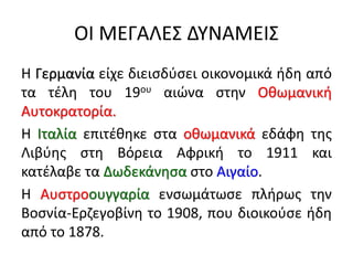 ΟΙ ΜΕΓΑΛΕΣ ΔΥΝΑΜΕΙΣ
Η Γερμανία είχε διεισδύσει οικονομικά ήδη από
τα τέλη του 19ου αιώνα στην Οθωμανική
Αυτοκρατορία.
Η Ιταλία επιτέθηκε στα οθωμανικά εδάφη της
Λιβύης στη Βόρεια Αφρική το 1911 και
κατέλαβε τα Δωδεκάνησα στο Αιγαίο.
Η Αυστροουγγαρία ενσωμάτωσε πλήρως την
Βοσνία-Ερζεγοβίνη το 1908, που διοικούσε ήδη
από το 1878.
 