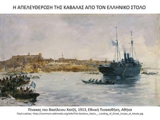 Η ΑΠΕΛΕΥΘΕΡΩΣΗ ΤΗΣ ΚΑΒΑΛΑΣ ΑΠΟ ΤΟΝ ΕΛΛΗΝΙΚΟ ΣΤΟΛΟ
Πίνακας του Βασίλειου Χατζή, 1913, Εθνική Πινακοθήκη, Αθήνα
Πηγή εικόνας: https://commons.wikimedia.org/wiki/File:Vasileios_Hatzis_-_Landing_of_Greek_troops_at_Kavala.jpg
 