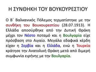 Η ΣΥΝΘΗΚΗ ΤΟΥ ΒΟΥΚΟΥΡΕΣΤΙΟΥ
Ο Β΄ Βαλκανικός Πόλεμος τερματίστηκε με την
συνθήκη του Βουκουρεστίου (28.07.1913). Η
Ελλάδα αποσύρθηκε από την Δυτική Θράκη
μέχρι τον Νέστο ποταμό και η Βουλγαρία είχε
πρόσβαση στο Αιγαίο. Μεγάλα εδαφικά κέρδη
είχαν η Σερβία και η Ελλάδα, ενώ η Τουρκία
κράτησε την Ανατολική Θράκη μετά από διμερή
συμφωνία ειρήνης με την Βουλγαρία.
 
