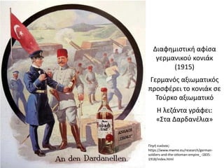 Διαφημιστική αφίσα
γερμανικού κονιάκ
(1915)
Γερμανός αξιωματικός
προσφέρει το κονιάκ σε
Τούρκο αξιωματικό
Η λεζάντα γράφει:
«Στα Δαρδανέλια»
Πηγή εικόνας:
https://www.mwme.eu/research/german-
soldiers-and-the-ottoman-empire_-1835-
1918/index.html
 