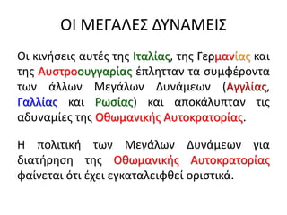 ΟΙ ΜΕΓΑΛΕΣ ΔΥΝΑΜΕΙΣ
Οι κινήσεις αυτές της Ιταλίας, της Γερμανίας και
της Αυστροουγγαρίας έπλητταν τα συμφέροντα
των άλλων Μεγάλων Δυνάμεων (Αγγλίας,
Γαλλίας και Ρωσίας) και αποκάλυπταν τις
αδυναμίες της Οθωμανικής Αυτοκρατορίας.
Η πολιτική των Μεγάλων Δυνάμεων για
διατήρηση της Οθωμανικής Αυτοκρατορίας
φαίνεται ότι έχει εγκαταλειφθεί οριστικά.
 
