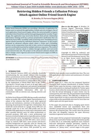 International Journal of Trend in Scientific Research and Development (IJTSRD)
Volume 4 Issue 4, June 2020 Available Online: www.ijtsrd.com e-ISSN: 2456 – 6470
@ IJTSRD | Unique Paper ID – IJTSRD31687 | Volume – 4 | Issue – 4 | May-June 2020 Page 1720
Retrieving Hidden Friends a Collusion Privacy
Attack against Online Friend Search Engine
R. Brintha, H. Parveen Bagum (MCA)
Prist University, Thanjavur, Tamil Nadu, India
ABSTRACT
Online Social Networks (OSNs) are providing a diversity of application for
human users to network through families, friends and even strangers. One of
such application, friend search engine, allows the universal public to inquiry
individual client friend lists and has been gaining popularity recently. Proper
design, this application may incorrectly disclose client private relationship
information. Existing work has a privacy perpetuation clarification that can
effectively boost OSNs’ sociability while protecting users’ friendship privacy
against attacks launched by individual malicious requestors. In this project
proposed an advanced collusion attack, where a victim user’s friendship
privacy can be compromise from side to side a series of cautiously designed
queries coordinately launched by multiple malicious requestors.Theresultof
the proposed collusion attack is validate through synthetic and real-world
social network data sets. The project on the advanced collusion attacks will
help us design a more vigorous and securer friend search engine on OSNs in
the near future.
KEYWORDS: Social Network Services (SNS), Privacy Preservation, FriendSearch,
Social Network, OSN
How to cite this paper: R. Brintha | H.
Parveen Bagum "Retrieving Hidden
Friends a Collusion Privacy Attack against
Online Friend SearchEngine"Publishedin
International Journal
of Trend in Scientific
Research and
Development(ijtsrd),
ISSN: 2456-6470,
Volume-4 | Issue-4,
June 2020, pp.1720-
1724, URL:
www.ijtsrd.com/papers/ijtsrd31687.pdf
Copyright © 2020 by author(s) and
International Journal ofTrendinScientific
Research and Development Journal. This
is an Open Access article distributed
under the terms of
the Creative
CommonsAttribution
License (CC BY 4.0)
(http://creativecommons.org/licenses/by
/4.0)
1. INTRODUCTION
Social Network Services (SNS) are currently drastically
revolutionizing the way people interact, thus becoming
defect a predominant service on the web The impact of this
paradigm change on socioeconomic and technical aspectsof
collaboration and interaction is comparable to that caused
by the deployment of World Wide Web in the 1990’s..
Catering for a broad range of users of all ages, and a vast
difference in social, educational, and national background,
SNS allow even users with limited technical skills to publish
Personally Identifiable Information (PII) and to
communicate with an extreme ease, sharing interests and
activities.
An Online Social Network (OSN)offering,usuallycentralized,
online accessible SNS contain digital representations of a
subset of the relations that their users, both registered
persons and institutions, entertain in the physical world.
Spanning all participants through their relationships, they
model the social network as a graph. Every OSN user can
typically create his or her own OSN profile and use the
available OSN applications to easily share information with
other, possibly selected, users for either professional, or
personal purposes. OSN with a more professional and
business-oriented background are typicallyusedasa facility
geared towards career management or business contacts;
such networks typically provide SNS with a more serious
image. In contrast, OSN with a more private and leisure-
oriented background are typically used for sharing and
exchanging more personal information, like, e.g., contact
data, photographs, and videos; OSN provided by such
networks have usually a more youthful inter-face. The core
OSN application is the creation and maintenance of contact
lists.
2. LITERATURE SURVEY
In this paper [1] C. Chen et.al has proposed Statistical
structures built constant identification of drifted Twitter
spam-Twitter spam has become a major topic now a days.
Late workscentred on relating AI methods for Twitter spam
location, which utilize the measurable features oftweets. we
see that the factual belongings of spam tweets vary by
certain period, and in thisway,thepresentationofprevailing
AI built classifiers reduces. This difficulty is alluded to as
Twitter Spam Drift. In order to switch this dispute first does
a deep study on the quantifiable skin tone for more than one
million spam and non-spam tweets.
In this paper [2] projected plan is changing spam tweets
since unlabelled tweets and consolidates them into
classifier's preparation procedure. Many tests are made to
measure the projected plan. The results show the present
Lfun plan can altogether improve the spam discovery
exactness in genuine world scenarios
In this paper [3] has proposed Automatically recognizing
phony news in prevalent Twitter stringsInformationquality
in online life is an undeniably significant issue, however
web-scale information impedes specialists' capacity to
evaluate and address a significant part of the incorrect
substance, or "phony news," current stages in this paper
IJTSRD31687
 
