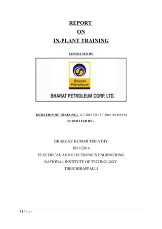 REPORT
ON
IN-PLANT TRAINING
CONDUCTED BY
DURATION OF TRAINING: - 6.7.2015 TO 17.7.2015 (10 DAYS)
SUBMITTED BY:-
BHARGAV KUMAR TRIPATHY
107112014
ELECTRICAL AND ELECTRONICS ENGINNERING
NATIONAL INSTITUTE OF TECHNOLOGY
TIRUCHIRAPPALLI
1 | P a g e
 