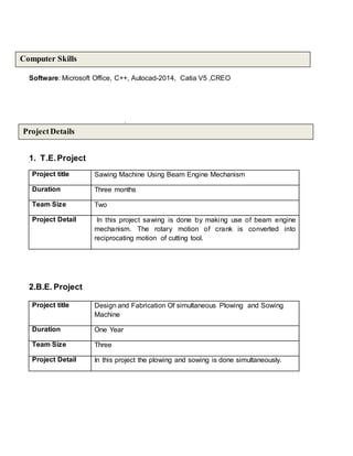 Software: Microsoft Office, C++, Autocad-2014, Catia V5 ,CREO
1. T.E.Project
Project title Sawing Machine Using Beam Engine Mechanism
Duration Three months
Team Size Two
Project Detail In this project sawing is done by making use of beam engine
mechanism. The rotary motion of crank is converted into
reciprocating motion of cutting tool.
2.B.E. Project
Project title Design and Fabrication Of simultaneous Plowing and Sowing
Machine
Duration One Year
Team Size Three
Project Detail In this project the plowing and sowing is done simultaneously.
ProjectDetails
Computer Skills
 
