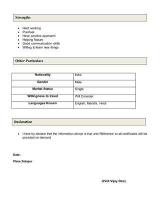  Hard working
 Punctual
 Have positive approach
 Helping Nature
 Good communication skills
 Willing to learn new things
Nationality India
Gender Male
Marital Status Single
Willingness to travel Will Consider
Languages Known English, Marathi, Hindi
 I here by declare that the information above is true and Reference to all certificates will be
provided on demand
Date:
Place:Solapur
(Vinit Vijay Deo)
Other Particulars
Strengths
Declaration
 
