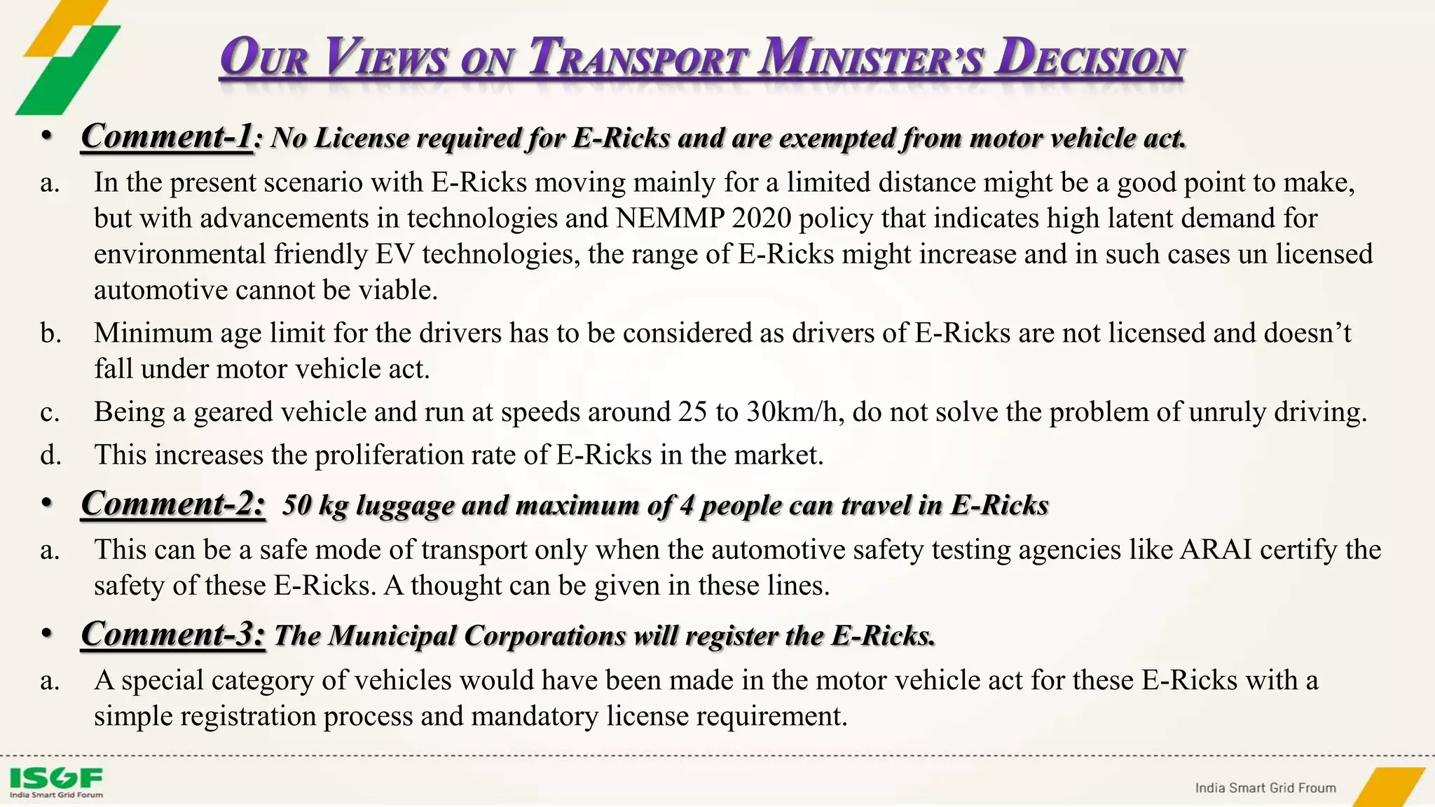 • Comment-1: No License required for E-Ricks and are exempted from motor vehicle act.
a. In the present scenario with E-Ricks moving mainly for a limited distance might be a good point to make,
but with advancements in technologies and NEMMP 2020 policy that indicates high latent demand for
environmental friendly EV technologies, the range of E-Ricks might increase and in such cases un licensed
automotive cannot be viable.
b. Minimum age limit for the drivers has to be considered as drivers of E-Ricks are not licensed and doesn’t
fall under motor vehicle act.
c. Being a geared vehicle and run at speeds around 25 to 30km/h, do not solve the problem of unruly driving.
d. This increases the proliferation rate of E-Ricks in the market.
• Comment-2: 50 kg luggage and maximum of 4 people can travel in E-Ricks
a. This can be a safe mode of transport only when the automotive safety testing agencies like ARAI certify the
safety of these E-Ricks. A thought can be given in these lines.
• Comment-3: The Municipal Corporations will register the E-Ricks.
a. A special category of vehicles would have been made in the motor vehicle act for these E-Ricks with a
simple registration process and mandatory license requirement.
 