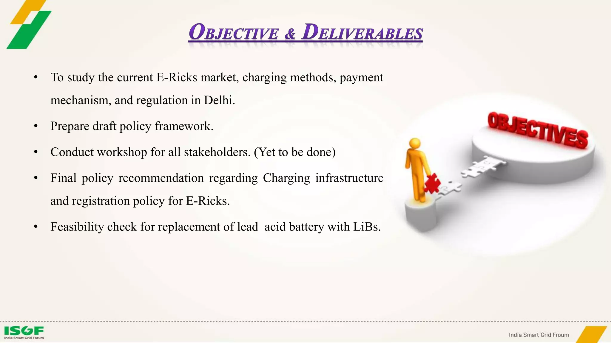 • To study the current E-Ricks market, charging methods, payment
mechanism, and regulation in Delhi.
• Prepare draft policy framework.
• Conduct workshop for all stakeholders. (Yet to be done)
• Final policy recommendation regarding Charging infrastructure
and registration policy for E-Ricks.
• Feasibility check for replacement of lead acid battery with LiBs.
 
