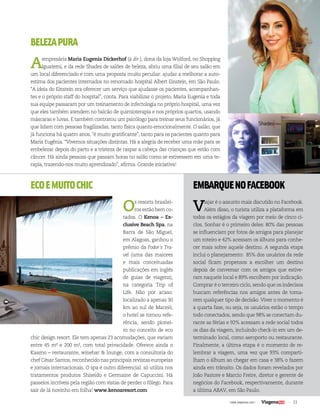 | www.viagenssa.com | 33 
BELEZA PURA 
A empresária Maria Eugenia Dickerhof (à dir.), dona da loja Wolford, no Shopping 
Iguatemi, e da rede Shades de salões de beleza, abriu uma filial de seu salão em 
um local diferenciado e com uma proposta muito peculiar: ajudar a melhorar a auto-estima 
dos pacientes internados no renomado hospital Albert Einstein, em São Paulo. 
“A ideia do Einstein era oferecer um serviço que ajudasse os pacientes, acompanhan-tes 
e o próprio staff do hospital”, conta. Para viabilizar o projeto, Maria Eugenia e toda 
sua equipe passaram por um treinamento de infectologia no próprio hospital, uma vez 
que eles também atendem no balcão de quimioterapia e nos próprios quartos, usando 
máscaras e luvas. E também contratou um psicólogo para treinar seus funcionários, já 
que lidam com pessoas fragilizadas, tanto física quanto emocionalmente. O salão, que 
já funciona há quatro anos, “é muito gratificante”, tanto para os pacientes quanto para 
Maria Eugênia. “Vivemos situações distintas. Há a alegria de receber uma mãe para se 
embelezar depois do parto e a tristeza de raspar a cabeça das crianças que estão com 
câncer. Há ainda pessoas que passam horas no salão como se estivessem em uma te-rapia, 
trazendo-nos muito aprendizado”, afirma. Grande iniciativa! 
ECO E MUITO CHIC 
Os resorts brasilei-ros 
estão bem co-tados. 
O Kenoa – Ex-clusive 
Beach Spa, na 
Barra de São Miguel, 
em Alagoas, ganhou o 
prêmio da Fodor´s Tra-vel 
(uma das maiores 
e mais conceituadas 
publicações em inglês 
de guias de viagens), 
na categoria Trip of 
Life. Não por acaso: 
localizado a apenas 30 
km ao sul de Maceió, 
o hotel se tornou refe-rência, 
sendo pionei-ro 
no conceito de eco 
chic design resort. Ele tem apenas 23 acomodações, que variam 
entre 45 m² e 200 m², com total privacidade. Oferece ainda o 
Kaamo – restaurante, winebar & lounge, com a consultoria do 
chef César Santos, reconhecido nas principais revistas europeias 
e jornais internacionais. O spa é outro diferencial: só utiliza nos 
tratamentos produtos Shiseido e Germaine de Capuccini. Há 
passeios incríveis pela região com vistas de perder o fôlego. Para 
sair de lá novinho em folha! www.kenoaresort.com 
EMBARQUE NO FACEBOOK 
Viajar é o assunto mais discutido no Facebook. 
Além disso, o turista utiliza a plataforma em 
todos os estágios da viagem por meio de cinco ci-clos. 
Sonhar é o primeiro deles: 80% das pessoas 
se influenciam por fotos de amigos para planejar 
um roteiro e 42% acessam os álbuns para conhe-cer 
mais sobre aquele destino. A segunda etapa 
inclui o planejamento: 85% dos usuários da rede 
social ficam propensos a escolher um destino 
depois de conversar com os amigos que estive-ram 
naquele local e 89% escolhem por indicação. 
Comprar é o terceiro ciclo, sendo que os indecisos 
buscam referências nos amigos antes de toma-rem 
qualquer tipo de decisão. Viver o momento é 
a quarta fase, ou seja, os usuários estão o tempo 
todo conectados, sendo que 98% se conectam du-rante 
as férias e 92% acessam a rede social todos 
os dias da viagem, incluindo check-in em um de-terminado 
local, como aeroporto ou restaurante. 
Finalmente, a última etapa é o momento de re-lembrar 
a viagem, uma vez que 93% comparti-lham 
o álbum ao chegar em casa e 38% o fazem 
ainda em trânsito. Os dados foram revelados por 
João Pastore e Marcio Freire, diretor e gerente de 
negócios do Facebook, respectivamente, durante 
a última ABAV, em São Paulo. 
 
