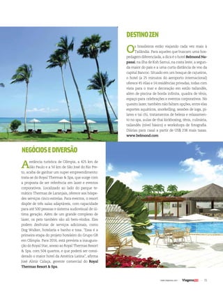 DESTINO ZEN 
Os brasileiros estão viajando cada vez mais à 
Tailândia. Para aqueles que buscam uma hos-pedagem 
diferenciada, a dica é o hotel Belmond Na-pasai, 
na ilha de Koh Samui, na costa leste, a segun-da 
maior do país e a uma curta distância de voo da 
capital Bancoc. Situado em um bosque de cajueiros, 
o hotel (a 25 minutos do aeroporto internacional) 
oferece 45 vilas e 14 residências privadas, todas com 
vista para o mar e decoração em estilo tailandês, 
além de piscina de borda infinita, quadra de tênis, 
espaço para celebrações e eventos corporativos. No 
quesito lazer, também não faltam opções, entre elas 
esportes aquáticos, snorkelling, sessões de ioga, pi-lates 
e tai chi, tratamentos de beleza e relaxamen-to 
no spa, aulas de thai kickboxing, tênis, culinária, 
tailandês (nível básico) e workshops de fotografia. 
Diárias para casal a partir de US$ 238 mais taxas. 
www.belmond.com 
| www.viagenssa.com | 35 
NEGÓCIOS E DIVERSÃO 
A estância turística de Olímpia, a 425 km de 
São Paulo e a 50 km de São José do Rio Pre-to, 
acaba de ganhar um super empreendimento: 
trata-se do Royal Thermas & Spa, que surge com 
a proposta de ser referência em lazer e eventos 
corporativos. Localizado ao lado do parque te-mático 
Thermas de Laranjais, oferece aos hóspe-des 
serviços cinco estrelas. Para eventos, o resort 
dispõe de três salas adaptáveis, com capacidade 
para até 500 pessoas e sistema audiovisual de úl-tima 
geração. Além de um grande complexo de 
lazer, os pets também são ali bem-vindos. Eles 
podem desfrutar de serviços adicionais, como 
Dog Walker, hotelaria e banho e tosa. “Essa é a 
primeira etapa do projeto hoteleiro do Grupo GR 
em Olímpia. Para 2016, está prevista a inaugura-ção 
do Royal Star, anexo ao Royal Thermas Resort 
& Spa, com 504 quartos, e que poderá ser consi-derado 
o maior hotel da América Latina”, afirma 
José Almir Calaça, gerente comercial do Royal 
Thermas Resort & Spa. 
