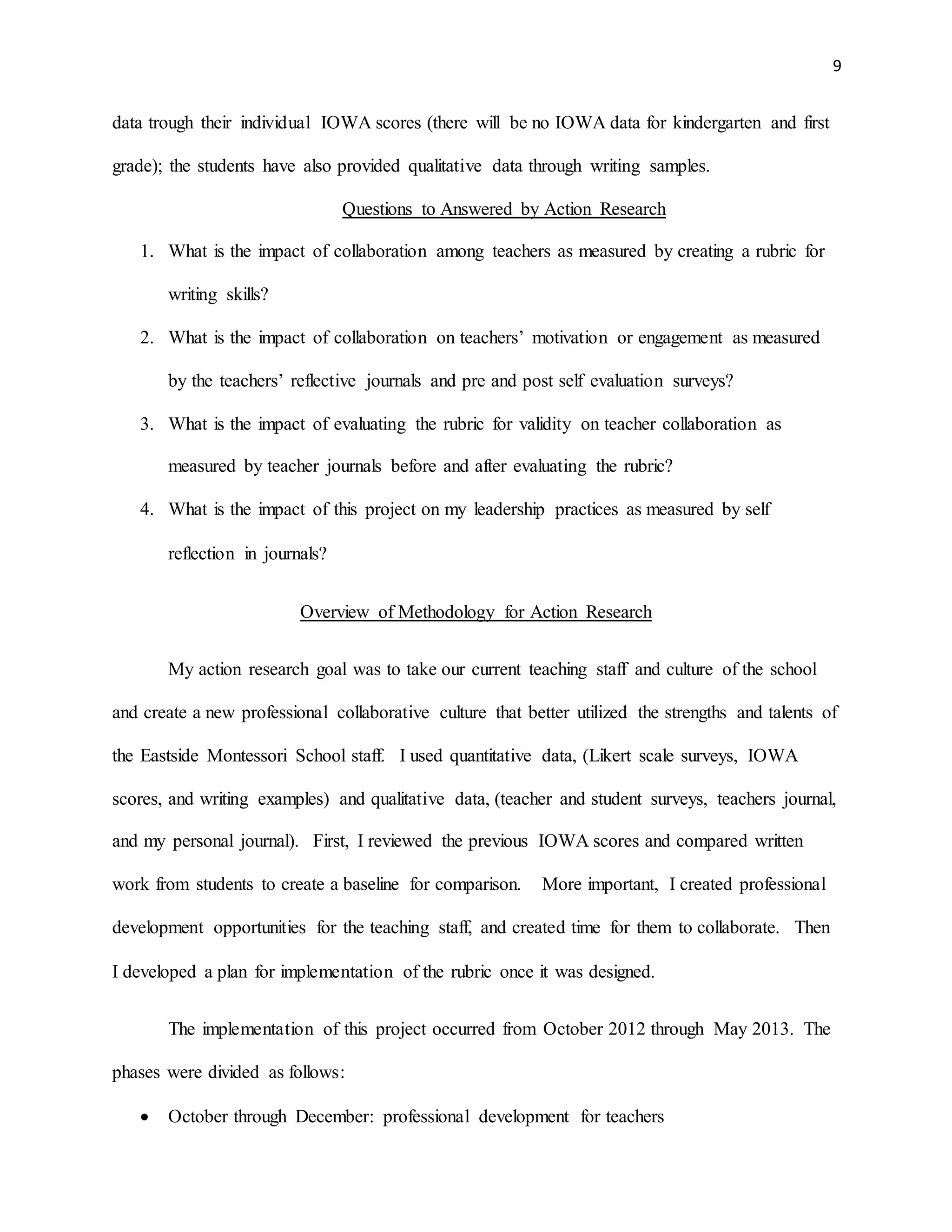 9
data trough their individual IOWA scores (there will be no IOWA data for kindergarten and first
grade); the students have also provided qualitative data through writing samples.
Questions to Answered by Action Research
1. What is the impact of collaboration among teachers as measured by creating a rubric for
writing skills?
2. What is the impact of collaboration on teachers’ motivation or engagement as measured
by the teachers’ reflective journals and pre and post self evaluation surveys?
3. What is the impact of evaluating the rubric for validity on teacher collaboration as
measured by teacher journals before and after evaluating the rubric?
4. What is the impact of this project on my leadership practices as measured by self
reflection in journals?
Overview of Methodology for Action Research
My action research goal was to take our current teaching staff and culture of the school
and create a new professional collaborative culture that better utilized the strengths and talents of
the Eastside Montessori School staff. I used quantitative data, (Likert scale surveys, IOWA
scores, and writing examples) and qualitative data, (teacher and student surveys, teachers journal,
and my personal journal). First, I reviewed the previous IOWA scores and compared written
work from students to create a baseline for comparison. More important, I created professional
development opportunities for the teaching staff, and created time for them to collaborate. Then
I developed a plan for implementation of the rubric once it was designed.
The implementation of this project occurred from October 2012 through May 2013. The
phases were divided as follows:
 October through December: professional development for teachers
 