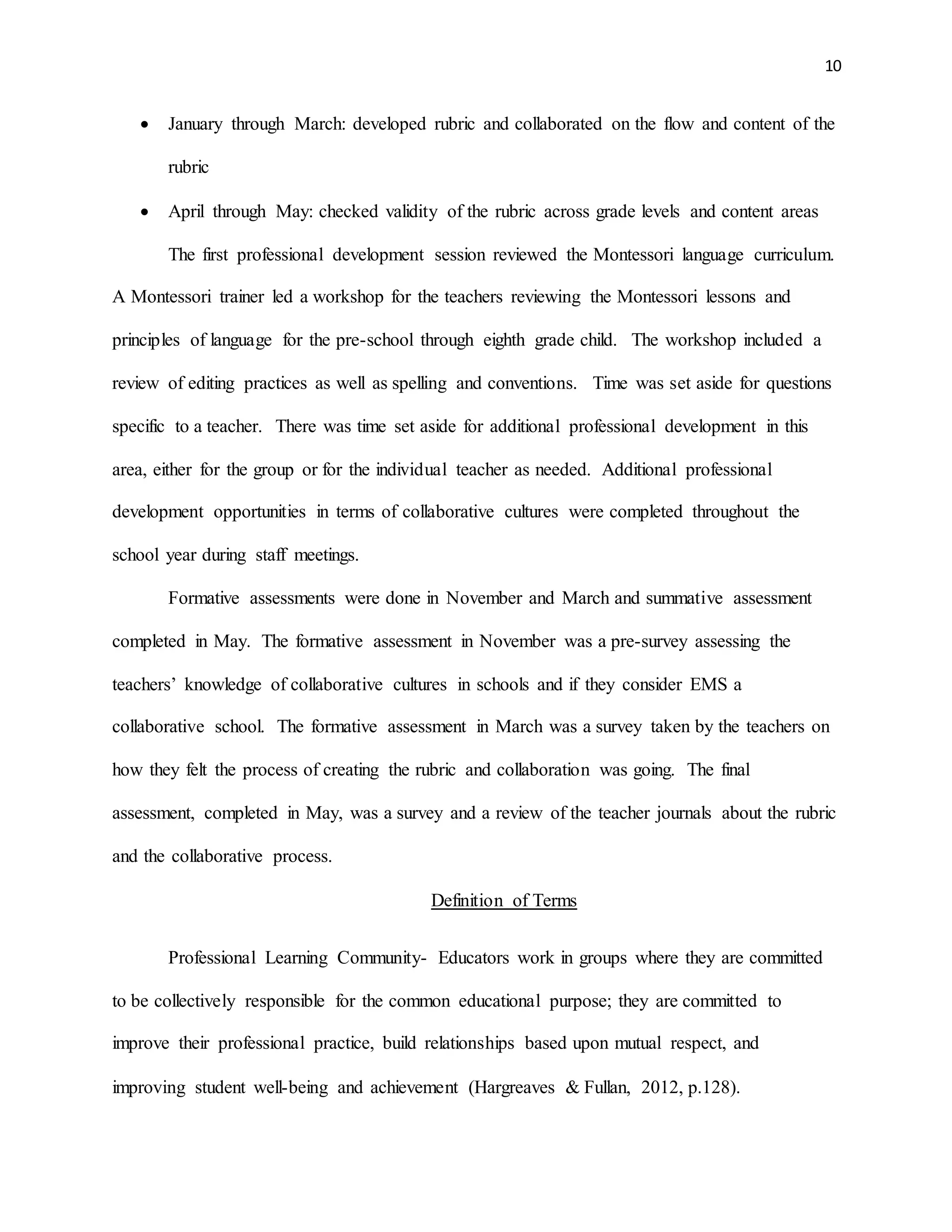 10
 January through March: developed rubric and collaborated on the flow and content of the
rubric
 April through May: checked validity of the rubric across grade levels and content areas
The first professional development session reviewed the Montessori language curriculum.
A Montessori trainer led a workshop for the teachers reviewing the Montessori lessons and
principles of language for the pre-school through eighth grade child. The workshop included a
review of editing practices as well as spelling and conventions. Time was set aside for questions
specific to a teacher. There was time set aside for additional professional development in this
area, either for the group or for the individual teacher as needed. Additional professional
development opportunities in terms of collaborative cultures were completed throughout the
school year during staff meetings.
Formative assessments were done in November and March and summative assessment
completed in May. The formative assessment in November was a pre-survey assessing the
teachers’ knowledge of collaborative cultures in schools and if they consider EMS a
collaborative school. The formative assessment in March was a survey taken by the teachers on
how they felt the process of creating the rubric and collaboration was going. The final
assessment, completed in May, was a survey and a review of the teacher journals about the rubric
and the collaborative process.
Definition of Terms
Professional Learning Community- Educators work in groups where they are committed
to be collectively responsible for the common educational purpose; they are committed to
improve their professional practice, build relationships based upon mutual respect, and
improving student well-being and achievement (Hargreaves & Fullan, 2012, p.128).
 