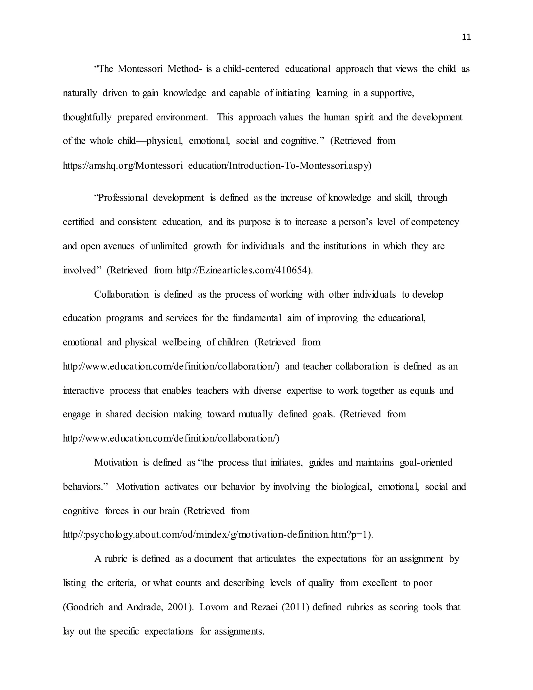 11
“The Montessori Method- is a child-centered educational approach that views the child as
naturally driven to gain knowledge and capable of initiating learning in a supportive,
thoughtfully prepared environment. This approach values the human spirit and the development
of the whole child—physical, emotional, social and cognitive.” (Retrieved from
https://amshq.org/Montessori education/Introduction-To-Montessori.aspy)
“Professional development is defined as the increase of knowledge and skill, through
certified and consistent education, and its purpose is to increase a person’s level of competency
and open avenues of unlimited growth for individuals and the institutions in which they are
involved” (Retrieved from http://Ezinearticles.com/410654).
Collaboration is defined as the process of working with other individuals to develop
education programs and services for the fundamental aim of improving the educational,
emotional and physical wellbeing of children (Retrieved from
http://www.education.com/definition/collaboration/) and teacher collaboration is defined as an
interactive process that enables teachers with diverse expertise to work together as equals and
engage in shared decision making toward mutually defined goals. (Retrieved from
http://www.education.com/definition/collaboration/)
Motivation is defined as “the process that initiates, guides and maintains goal-oriented
behaviors.” Motivation activates our behavior by involving the biological, emotional, social and
cognitive forces in our brain (Retrieved from
http//:psychology.about.com/od/mindex/g/motivation-definition.htm?p=1).
A rubric is defined as a document that articulates the expectations for an assignment by
listing the criteria, or what counts and describing levels of quality from excellent to poor
(Goodrich and Andrade, 2001). Lovorn and Rezaei (2011) defined rubrics as scoring tools that
lay out the specific expectations for assignments.
 