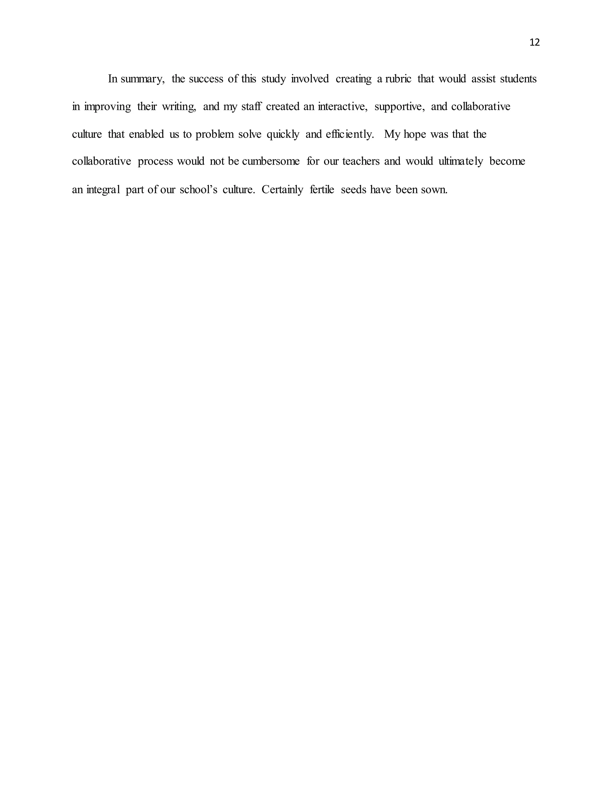 12
In summary, the success of this study involved creating a rubric that would assist students
in improving their writing, and my staff created an interactive, supportive, and collaborative
culture that enabled us to problem solve quickly and efficiently. My hope was that the
collaborative process would not be cumbersome for our teachers and would ultimately become
an integral part of our school’s culture. Certainly fertile seeds have been sown.
 