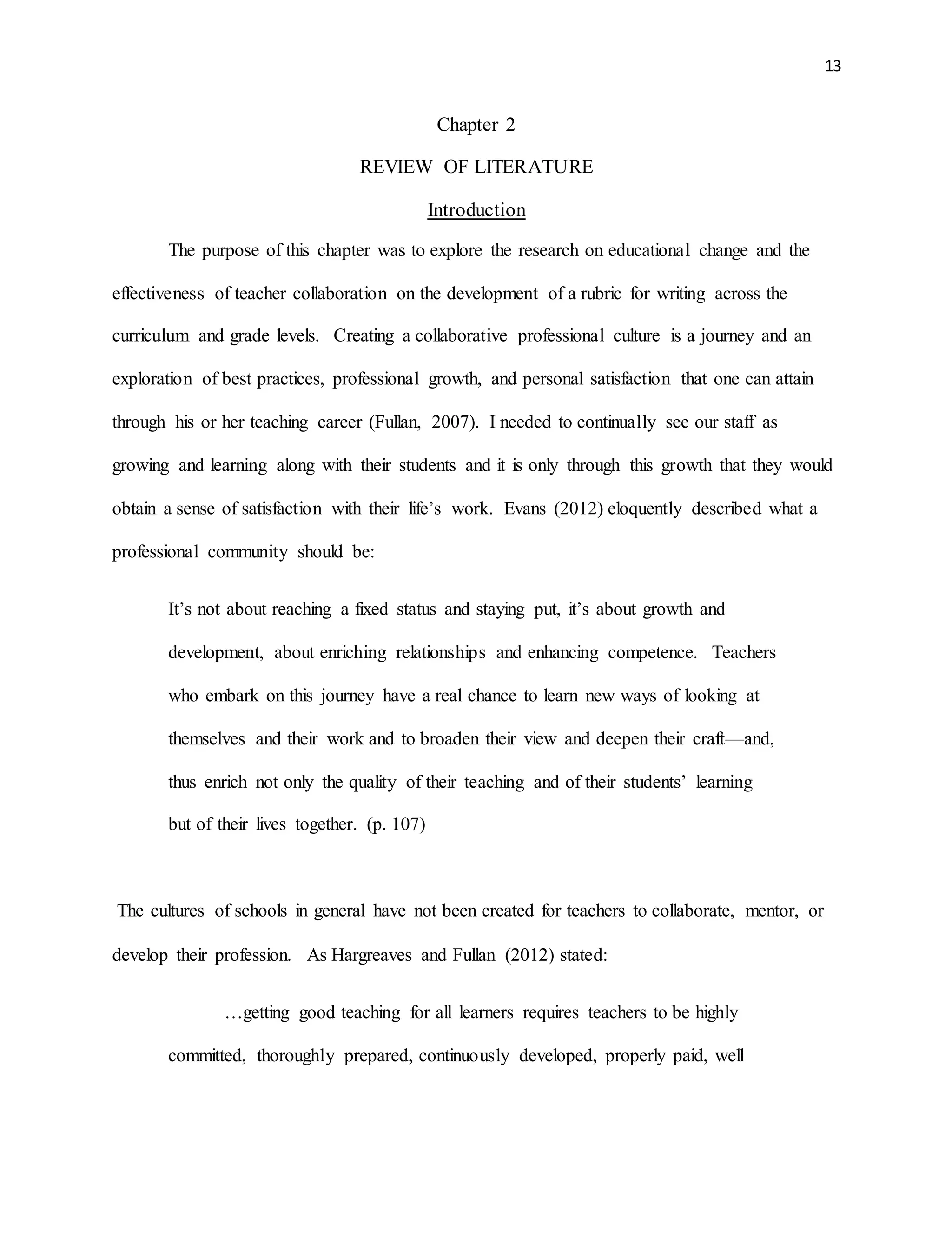13
Chapter 2
REVIEW OF LITERATURE
Introduction
The purpose of this chapter was to explore the research on educational change and the
effectiveness of teacher collaboration on the development of a rubric for writing across the
curriculum and grade levels. Creating a collaborative professional culture is a journey and an
exploration of best practices, professional growth, and personal satisfaction that one can attain
through his or her teaching career (Fullan, 2007). I needed to continually see our staff as
growing and learning along with their students and it is only through this growth that they would
obtain a sense of satisfaction with their life’s work. Evans (2012) eloquently described what a
professional community should be:
It’s not about reaching a fixed status and staying put, it’s about growth and
development, about enriching relationships and enhancing competence. Teachers
who embark on this journey have a real chance to learn new ways of looking at
themselves and their work and to broaden their view and deepen their craft—and,
thus enrich not only the quality of their teaching and of their students’ learning
but of their lives together. (p. 107)
The cultures of schools in general have not been created for teachers to collaborate, mentor, or
develop their profession. As Hargreaves and Fullan (2012) stated:
…getting good teaching for all learners requires teachers to be highly
committed, thoroughly prepared, continuously developed, properly paid, well
 