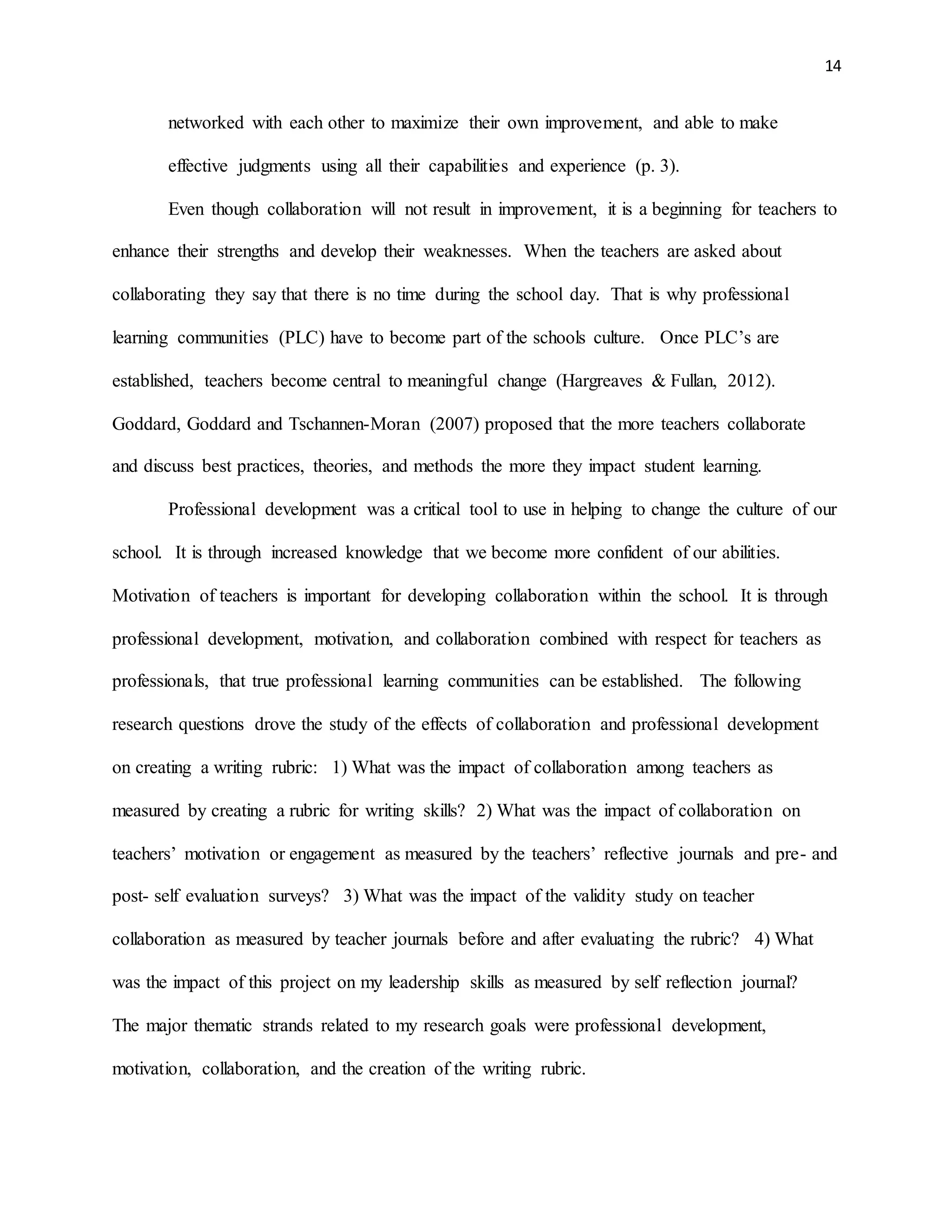 14
networked with each other to maximize their own improvement, and able to make
effective judgments using all their capabilities and experience (p. 3).
Even though collaboration will not result in improvement, it is a beginning for teachers to
enhance their strengths and develop their weaknesses. When the teachers are asked about
collaborating they say that there is no time during the school day. That is why professional
learning communities (PLC) have to become part of the schools culture. Once PLC’s are
established, teachers become central to meaningful change (Hargreaves & Fullan, 2012).
Goddard, Goddard and Tschannen-Moran (2007) proposed that the more teachers collaborate
and discuss best practices, theories, and methods the more they impact student learning.
Professional development was a critical tool to use in helping to change the culture of our
school. It is through increased knowledge that we become more confident of our abilities.
Motivation of teachers is important for developing collaboration within the school. It is through
professional development, motivation, and collaboration combined with respect for teachers as
professionals, that true professional learning communities can be established. The following
research questions drove the study of the effects of collaboration and professional development
on creating a writing rubric: 1) What was the impact of collaboration among teachers as
measured by creating a rubric for writing skills? 2) What was the impact of collaboration on
teachers’ motivation or engagement as measured by the teachers’ reflective journals and pre- and
post- self evaluation surveys? 3) What was the impact of the validity study on teacher
collaboration as measured by teacher journals before and after evaluating the rubric? 4) What
was the impact of this project on my leadership skills as measured by self reflection journal?
The major thematic strands related to my research goals were professional development,
motivation, collaboration, and the creation of the writing rubric.
 