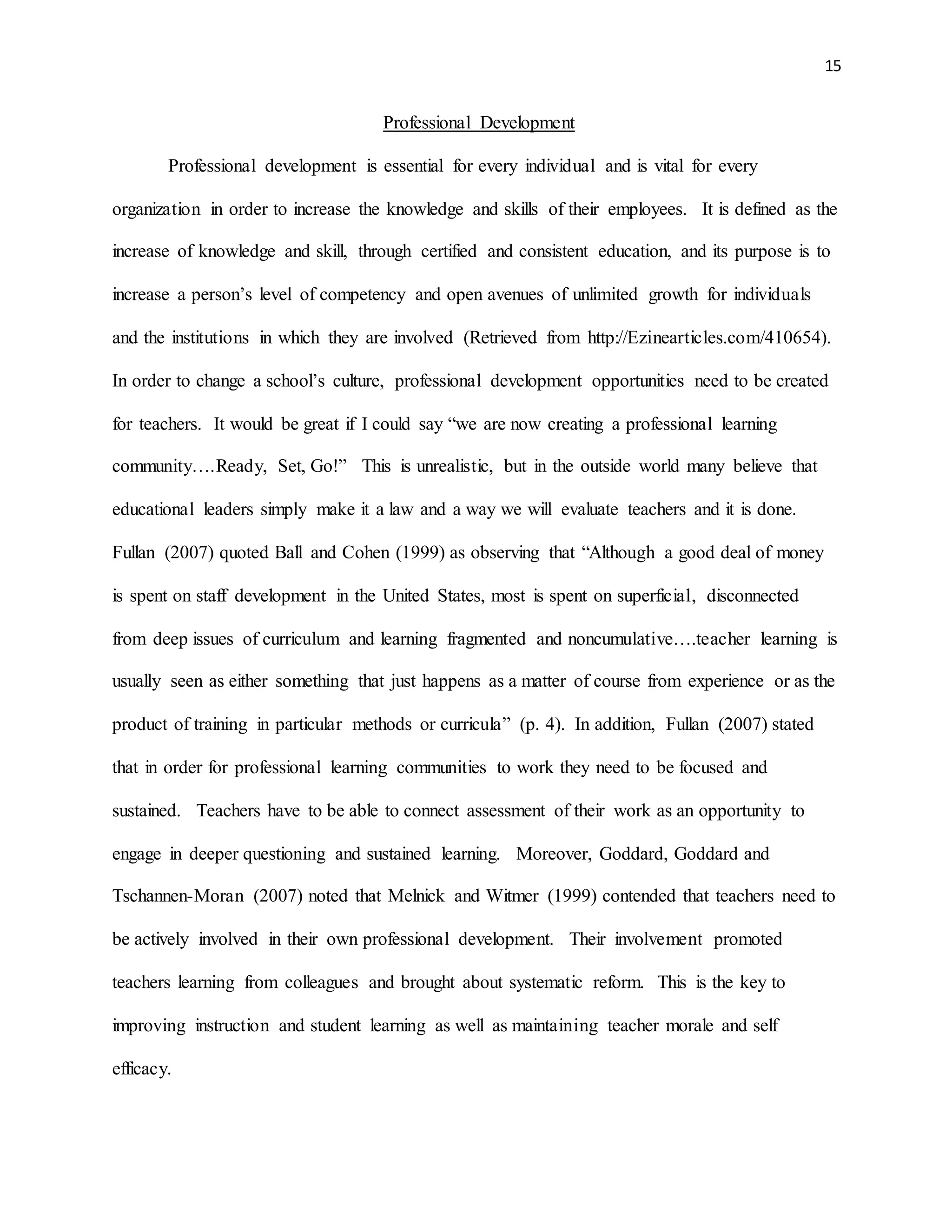 15
Professional Development
Professional development is essential for every individual and is vital for every
organization in order to increase the knowledge and skills of their employees. It is defined as the
increase of knowledge and skill, through certified and consistent education, and its purpose is to
increase a person’s level of competency and open avenues of unlimited growth for individuals
and the institutions in which they are involved (Retrieved from http://Ezinearticles.com/410654).
In order to change a school’s culture, professional development opportunities need to be created
for teachers. It would be great if I could say “we are now creating a professional learning
community….Ready, Set, Go!” This is unrealistic, but in the outside world many believe that
educational leaders simply make it a law and a way we will evaluate teachers and it is done.
Fullan (2007) quoted Ball and Cohen (1999) as observing that “Although a good deal of money
is spent on staff development in the United States, most is spent on superficial, disconnected
from deep issues of curriculum and learning fragmented and noncumulative….teacher learning is
usually seen as either something that just happens as a matter of course from experience or as the
product of training in particular methods or curricula” (p. 4). In addition, Fullan (2007) stated
that in order for professional learning communities to work they need to be focused and
sustained. Teachers have to be able to connect assessment of their work as an opportunity to
engage in deeper questioning and sustained learning. Moreover, Goddard, Goddard and
Tschannen-Moran (2007) noted that Melnick and Witmer (1999) contended that teachers need to
be actively involved in their own professional development. Their involvement promoted
teachers learning from colleagues and brought about systematic reform. This is the key to
improving instruction and student learning as well as maintaining teacher morale and self
efficacy.
 