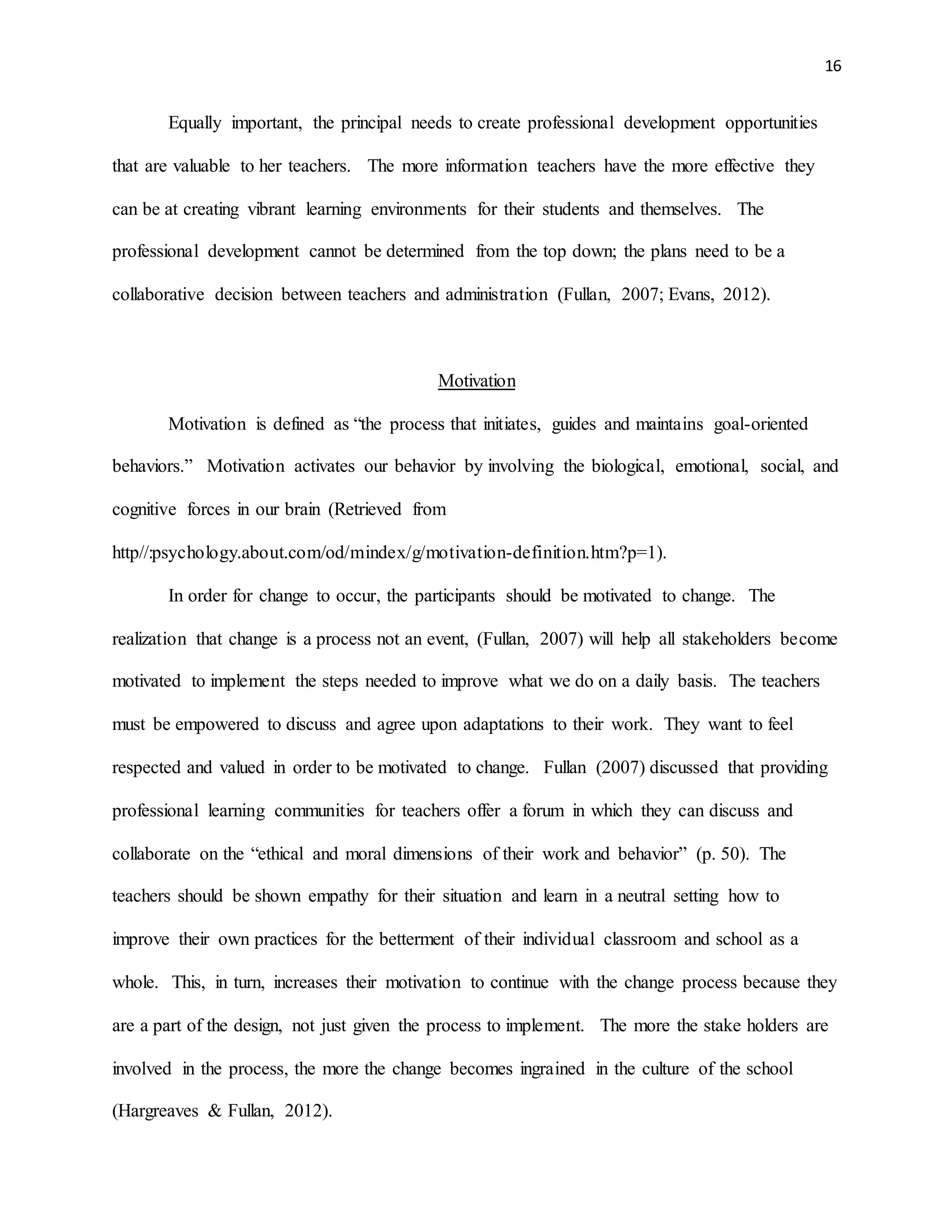 16
Equally important, the principal needs to create professional development opportunities
that are valuable to her teachers. The more information teachers have the more effective they
can be at creating vibrant learning environments for their students and themselves. The
professional development cannot be determined from the top down; the plans need to be a
collaborative decision between teachers and administration (Fullan, 2007; Evans, 2012).
Motivation
Motivation is defined as “the process that initiates, guides and maintains goal-oriented
behaviors.” Motivation activates our behavior by involving the biological, emotional, social, and
cognitive forces in our brain (Retrieved from
http//:psychology.about.com/od/mindex/g/motivation-definition.htm?p=1).
In order for change to occur, the participants should be motivated to change. The
realization that change is a process not an event, (Fullan, 2007) will help all stakeholders become
motivated to implement the steps needed to improve what we do on a daily basis. The teachers
must be empowered to discuss and agree upon adaptations to their work. They want to feel
respected and valued in order to be motivated to change. Fullan (2007) discussed that providing
professional learning communities for teachers offer a forum in which they can discuss and
collaborate on the “ethical and moral dimensions of their work and behavior” (p. 50). The
teachers should be shown empathy for their situation and learn in a neutral setting how to
improve their own practices for the betterment of their individual classroom and school as a
whole. This, in turn, increases their motivation to continue with the change process because they
are a part of the design, not just given the process to implement. The more the stake holders are
involved in the process, the more the change becomes ingrained in the culture of the school
(Hargreaves & Fullan, 2012).
 
