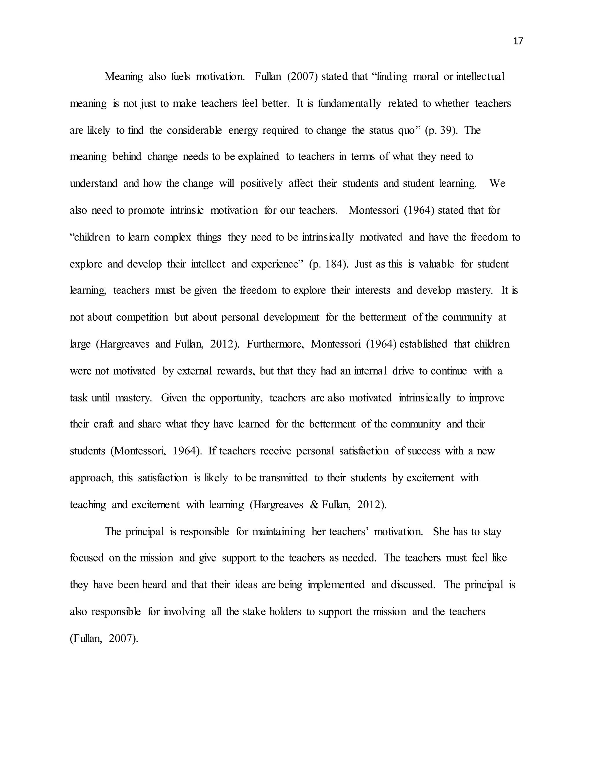 17
Meaning also fuels motivation. Fullan (2007) stated that “finding moral or intellectual
meaning is not just to make teachers feel better. It is fundamentally related to whether teachers
are likely to find the considerable energy required to change the status quo” (p. 39). The
meaning behind change needs to be explained to teachers in terms of what they need to
understand and how the change will positively affect their students and student learning. We
also need to promote intrinsic motivation for our teachers. Montessori (1964) stated that for
“children to learn complex things they need to be intrinsically motivated and have the freedom to
explore and develop their intellect and experience” (p. 184). Just as this is valuable for student
learning, teachers must be given the freedom to explore their interests and develop mastery. It is
not about competition but about personal development for the betterment of the community at
large (Hargreaves and Fullan, 2012). Furthermore, Montessori (1964) established that children
were not motivated by external rewards, but that they had an internal drive to continue with a
task until mastery. Given the opportunity, teachers are also motivated intrinsically to improve
their craft and share what they have learned for the betterment of the community and their
students (Montessori, 1964). If teachers receive personal satisfaction of success with a new
approach, this satisfaction is likely to be transmitted to their students by excitement with
teaching and excitement with learning (Hargreaves & Fullan, 2012).
The principal is responsible for maintaining her teachers’ motivation. She has to stay
focused on the mission and give support to the teachers as needed. The teachers must feel like
they have been heard and that their ideas are being implemented and discussed. The principal is
also responsible for involving all the stake holders to support the mission and the teachers
(Fullan, 2007).
 