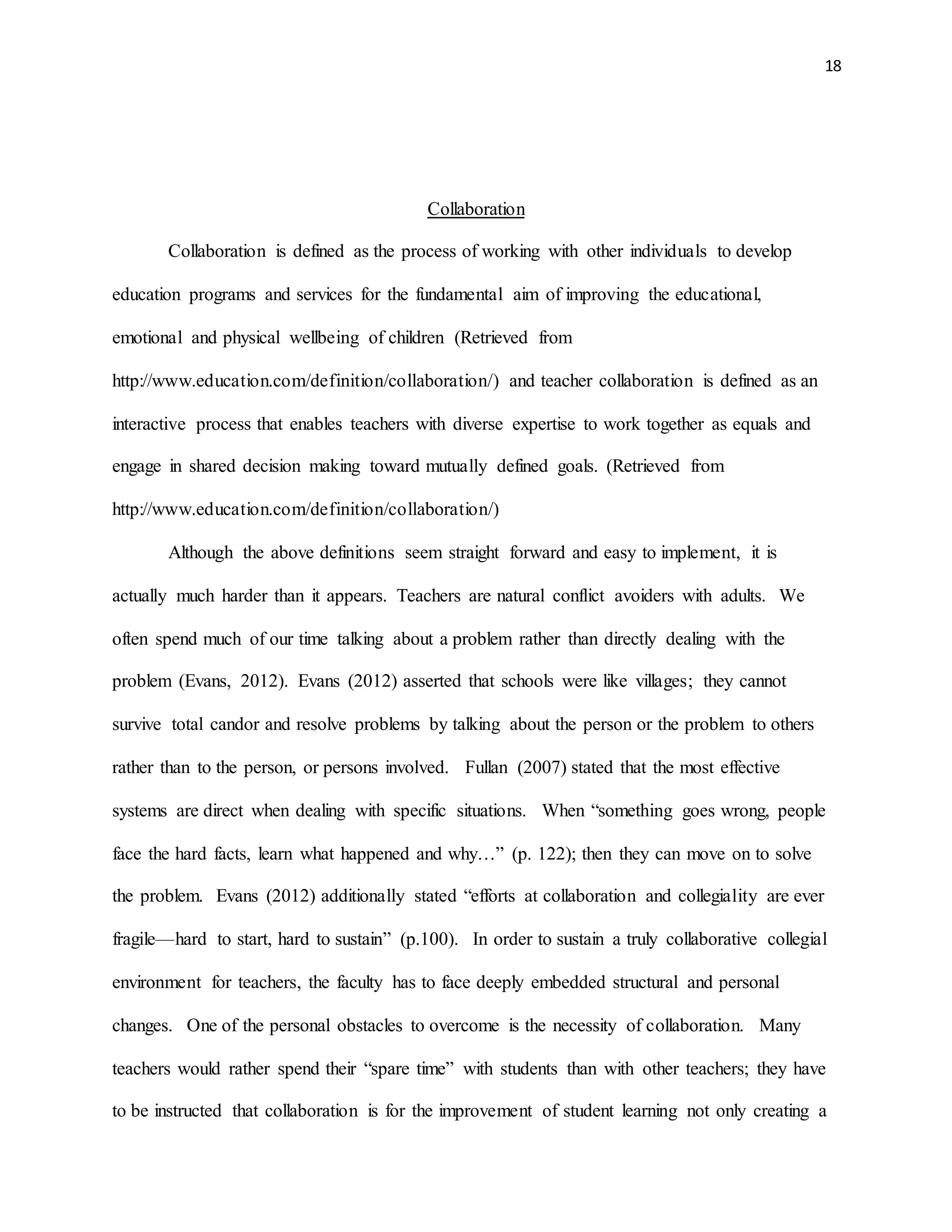 18
Collaboration
Collaboration is defined as the process of working with other individuals to develop
education programs and services for the fundamental aim of improving the educational,
emotional and physical wellbeing of children (Retrieved from
http://www.education.com/definition/collaboration/) and teacher collaboration is defined as an
interactive process that enables teachers with diverse expertise to work together as equals and
engage in shared decision making toward mutually defined goals. (Retrieved from
http://www.education.com/definition/collaboration/)
Although the above definitions seem straight forward and easy to implement, it is
actually much harder than it appears. Teachers are natural conflict avoiders with adults. We
often spend much of our time talking about a problem rather than directly dealing with the
problem (Evans, 2012). Evans (2012) asserted that schools were like villages; they cannot
survive total candor and resolve problems by talking about the person or the problem to others
rather than to the person, or persons involved. Fullan (2007) stated that the most effective
systems are direct when dealing with specific situations. When “something goes wrong, people
face the hard facts, learn what happened and why…” (p. 122); then they can move on to solve
the problem. Evans (2012) additionally stated “efforts at collaboration and collegiality are ever
fragile—hard to start, hard to sustain” (p.100). In order to sustain a truly collaborative collegial
environment for teachers, the faculty has to face deeply embedded structural and personal
changes. One of the personal obstacles to overcome is the necessity of collaboration. Many
teachers would rather spend their “spare time” with students than with other teachers; they have
to be instructed that collaboration is for the improvement of student learning not only creating a
 