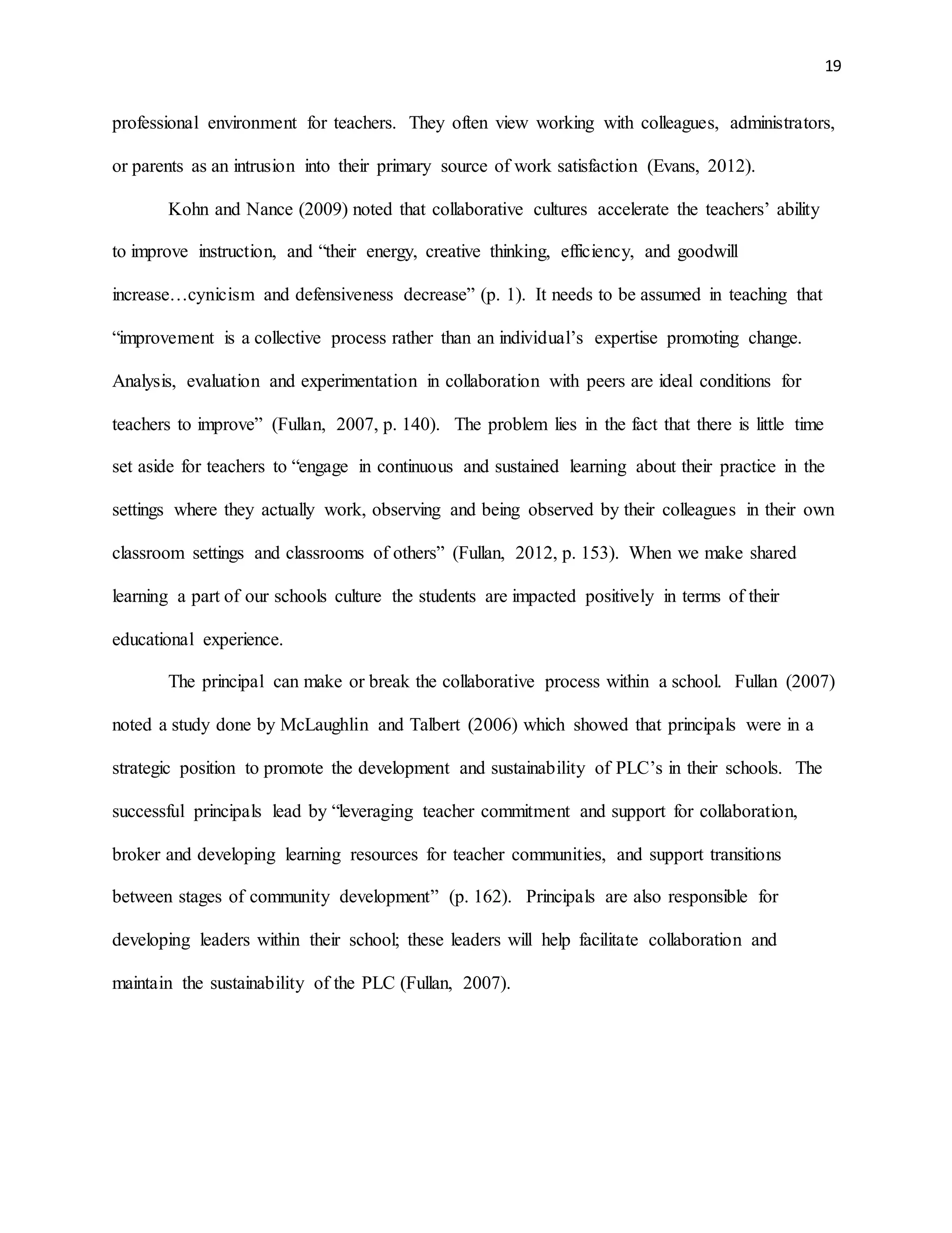 19
professional environment for teachers. They often view working with colleagues, administrators,
or parents as an intrusion into their primary source of work satisfaction (Evans, 2012).
Kohn and Nance (2009) noted that collaborative cultures accelerate the teachers’ ability
to improve instruction, and “their energy, creative thinking, efficiency, and goodwill
increase…cynicism and defensiveness decrease” (p. 1). It needs to be assumed in teaching that
“improvement is a collective process rather than an individual’s expertise promoting change.
Analysis, evaluation and experimentation in collaboration with peers are ideal conditions for
teachers to improve” (Fullan, 2007, p. 140). The problem lies in the fact that there is little time
set aside for teachers to “engage in continuous and sustained learning about their practice in the
settings where they actually work, observing and being observed by their colleagues in their own
classroom settings and classrooms of others” (Fullan, 2012, p. 153). When we make shared
learning a part of our schools culture the students are impacted positively in terms of their
educational experience.
The principal can make or break the collaborative process within a school. Fullan (2007)
noted a study done by McLaughlin and Talbert (2006) which showed that principals were in a
strategic position to promote the development and sustainability of PLC’s in their schools. The
successful principals lead by “leveraging teacher commitment and support for collaboration,
broker and developing learning resources for teacher communities, and support transitions
between stages of community development” (p. 162). Principals are also responsible for
developing leaders within their school; these leaders will help facilitate collaboration and
maintain the sustainability of the PLC (Fullan, 2007).
 