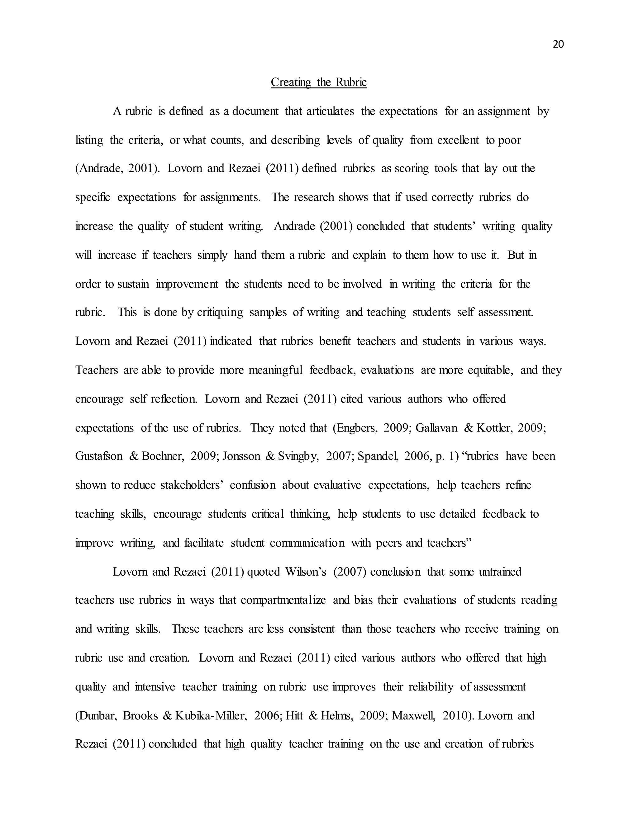 20
Creating the Rubric
A rubric is defined as a document that articulates the expectations for an assignment by
listing the criteria, or what counts, and describing levels of quality from excellent to poor
(Andrade, 2001). Lovorn and Rezaei (2011) defined rubrics as scoring tools that lay out the
specific expectations for assignments. The research shows that if used correctly rubrics do
increase the quality of student writing. Andrade (2001) concluded that students’ writing quality
will increase if teachers simply hand them a rubric and explain to them how to use it. But in
order to sustain improvement the students need to be involved in writing the criteria for the
rubric. This is done by critiquing samples of writing and teaching students self assessment.
Lovorn and Rezaei (2011) indicated that rubrics benefit teachers and students in various ways.
Teachers are able to provide more meaningful feedback, evaluations are more equitable, and they
encourage self reflection. Lovorn and Rezaei (2011) cited various authors who offered
expectations of the use of rubrics. They noted that (Engbers, 2009; Gallavan & Kottler, 2009;
Gustafson & Bochner, 2009; Jonsson & Svingby, 2007; Spandel, 2006, p. 1) “rubrics have been
shown to reduce stakeholders’ confusion about evaluative expectations, help teachers refine
teaching skills, encourage students critical thinking, help students to use detailed feedback to
improve writing, and facilitate student communication with peers and teachers”
Lovorn and Rezaei (2011) quoted Wilson’s (2007) conclusion that some untrained
teachers use rubrics in ways that compartmentalize and bias their evaluations of students reading
and writing skills. These teachers are less consistent than those teachers who receive training on
rubric use and creation. Lovorn and Rezaei (2011) cited various authors who offered that high
quality and intensive teacher training on rubric use improves their reliability of assessment
(Dunbar, Brooks & Kubika-Miller, 2006; Hitt & Helms, 2009; Maxwell, 2010). Lovorn and
Rezaei (2011) concluded that high quality teacher training on the use and creation of rubrics
 