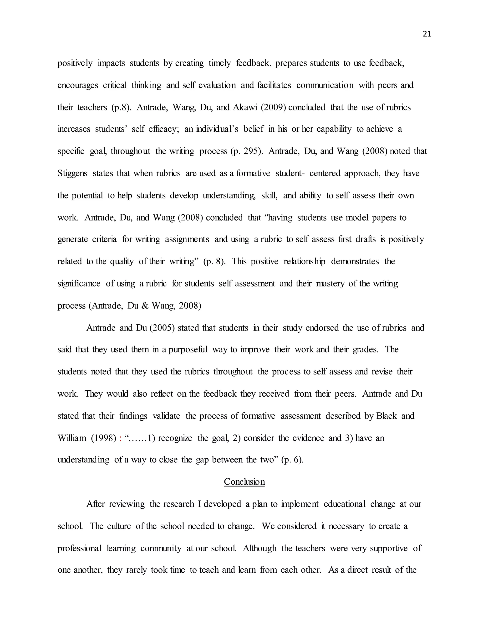 21
positively impacts students by creating timely feedback, prepares students to use feedback,
encourages critical thinking and self evaluation and facilitates communication with peers and
their teachers (p.8). Antrade, Wang, Du, and Akawi (2009) concluded that the use of rubrics
increases students’ self efficacy; an individual’s belief in his or her capability to achieve a
specific goal, throughout the writing process (p. 295). Antrade, Du, and Wang (2008) noted that
Stiggens states that when rubrics are used as a formative student- centered approach, they have
the potential to help students develop understanding, skill, and ability to self assess their own
work. Antrade, Du, and Wang (2008) concluded that “having students use model papers to
generate criteria for writing assignments and using a rubric to self assess first drafts is positively
related to the quality of their writing” (p. 8). This positive relationship demonstrates the
significance of using a rubric for students self assessment and their mastery of the writing
process (Antrade, Du & Wang, 2008)
Antrade and Du (2005) stated that students in their study endorsed the use of rubrics and
said that they used them in a purposeful way to improve their work and their grades. The
students noted that they used the rubrics throughout the process to self assess and revise their
work. They would also reflect on the feedback they received from their peers. Antrade and Du
stated that their findings validate the process of formative assessment described by Black and
William (1998) : “……1) recognize the goal, 2) consider the evidence and 3) have an
understanding of a way to close the gap between the two” (p. 6).
Conclusion
After reviewing the research I developed a plan to implement educational change at our
school. The culture of the school needed to change. We considered it necessary to create a
professional learning community at our school. Although the teachers were very supportive of
one another, they rarely took time to teach and learn from each other. As a direct result of the
 