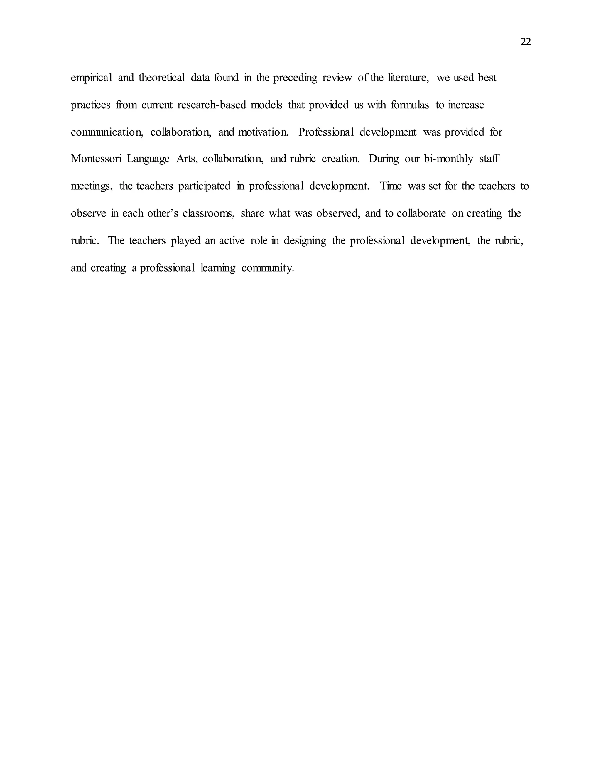 22
empirical and theoretical data found in the preceding review of the literature, we used best
practices from current research-based models that provided us with formulas to increase
communication, collaboration, and motivation. Professional development was provided for
Montessori Language Arts, collaboration, and rubric creation. During our bi-monthly staff
meetings, the teachers participated in professional development. Time was set for the teachers to
observe in each other’s classrooms, share what was observed, and to collaborate on creating the
rubric. The teachers played an active role in designing the professional development, the rubric,
and creating a professional learning community.
 