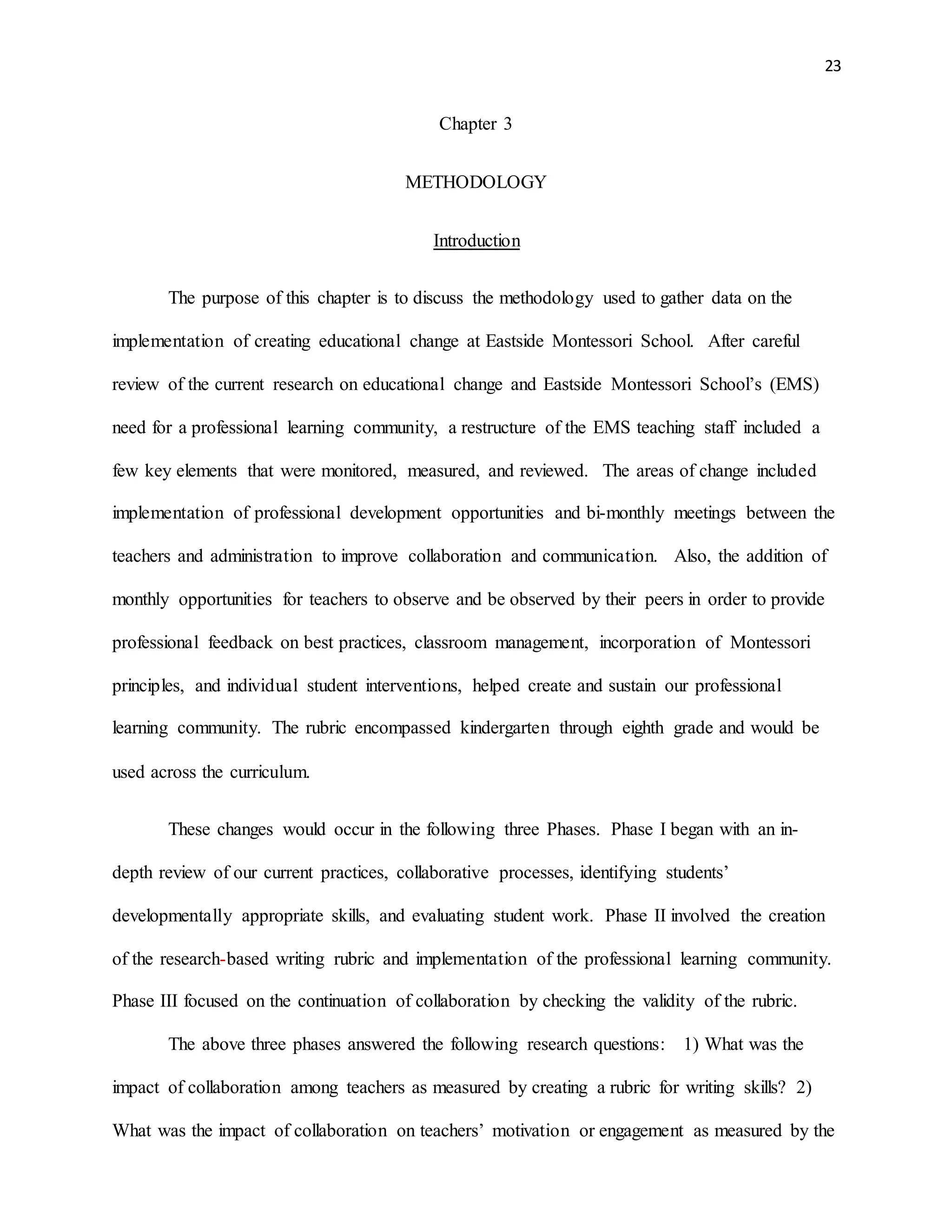 23
Chapter 3
METHODOLOGY
Introduction
The purpose of this chapter is to discuss the methodology used to gather data on the
implementation of creating educational change at Eastside Montessori School. After careful
review of the current research on educational change and Eastside Montessori School’s (EMS)
need for a professional learning community, a restructure of the EMS teaching staff included a
few key elements that were monitored, measured, and reviewed. The areas of change included
implementation of professional development opportunities and bi-monthly meetings between the
teachers and administration to improve collaboration and communication. Also, the addition of
monthly opportunities for teachers to observe and be observed by their peers in order to provide
professional feedback on best practices, classroom management, incorporation of Montessori
principles, and individual student interventions, helped create and sustain our professional
learning community. The rubric encompassed kindergarten through eighth grade and would be
used across the curriculum.
These changes would occur in the following three Phases. Phase I began with an in-
depth review of our current practices, collaborative processes, identifying students’
developmentally appropriate skills, and evaluating student work. Phase II involved the creation
of the research-based writing rubric and implementation of the professional learning community.
Phase III focused on the continuation of collaboration by checking the validity of the rubric.
The above three phases answered the following research questions: 1) What was the
impact of collaboration among teachers as measured by creating a rubric for writing skills? 2)
What was the impact of collaboration on teachers’ motivation or engagement as measured by the
 