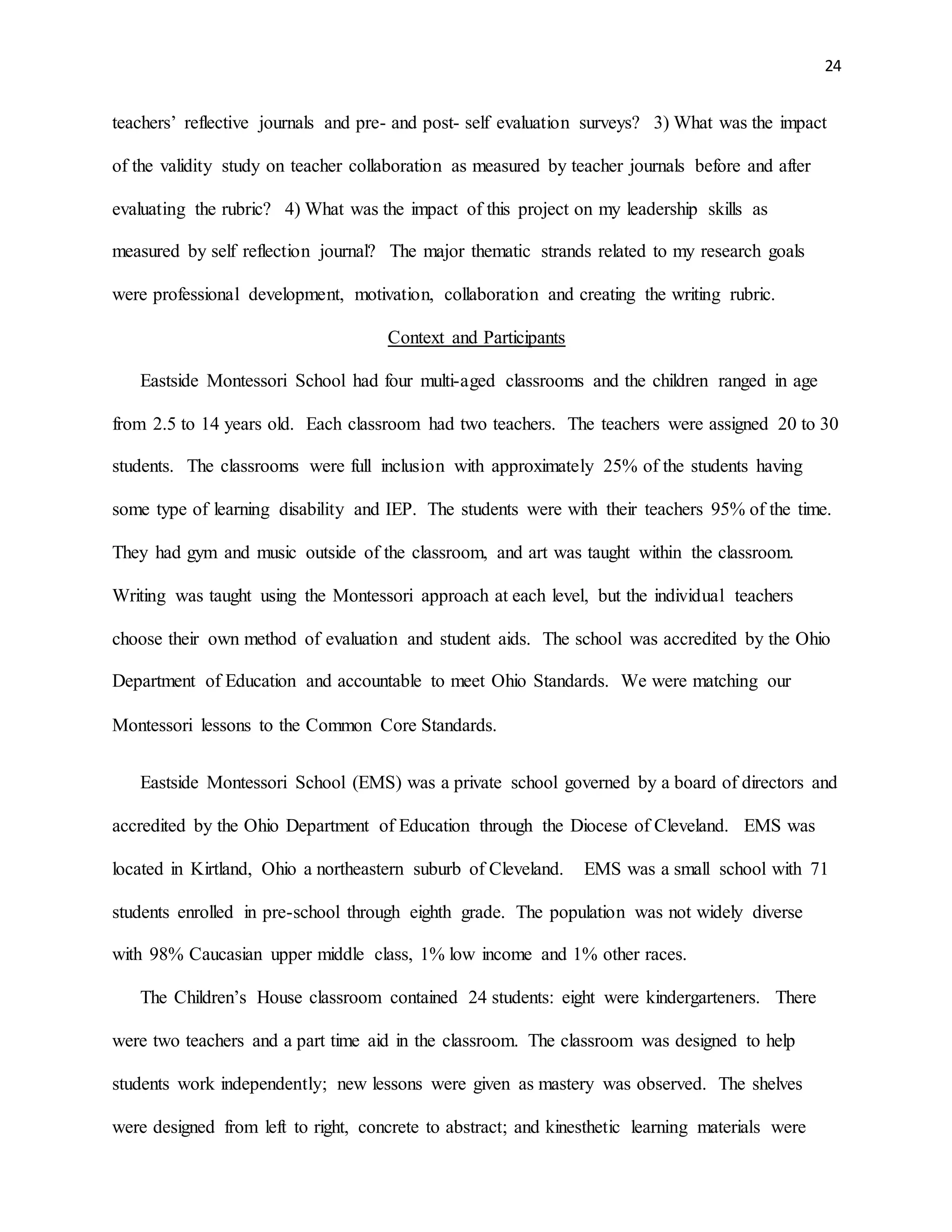 24
teachers’ reflective journals and pre- and post- self evaluation surveys? 3) What was the impact
of the validity study on teacher collaboration as measured by teacher journals before and after
evaluating the rubric? 4) What was the impact of this project on my leadership skills as
measured by self reflection journal? The major thematic strands related to my research goals
were professional development, motivation, collaboration and creating the writing rubric.
Context and Participants
Eastside Montessori School had four multi-aged classrooms and the children ranged in age
from 2.5 to 14 years old. Each classroom had two teachers. The teachers were assigned 20 to 30
students. The classrooms were full inclusion with approximately 25% of the students having
some type of learning disability and IEP. The students were with their teachers 95% of the time.
They had gym and music outside of the classroom, and art was taught within the classroom.
Writing was taught using the Montessori approach at each level, but the individual teachers
choose their own method of evaluation and student aids. The school was accredited by the Ohio
Department of Education and accountable to meet Ohio Standards. We were matching our
Montessori lessons to the Common Core Standards.
Eastside Montessori School (EMS) was a private school governed by a board of directors and
accredited by the Ohio Department of Education through the Diocese of Cleveland. EMS was
located in Kirtland, Ohio a northeastern suburb of Cleveland. EMS was a small school with 71
students enrolled in pre-school through eighth grade. The population was not widely diverse
with 98% Caucasian upper middle class, 1% low income and 1% other races.
The Children’s House classroom contained 24 students: eight were kindergarteners. There
were two teachers and a part time aid in the classroom. The classroom was designed to help
students work independently; new lessons were given as mastery was observed. The shelves
were designed from left to right, concrete to abstract; and kinesthetic learning materials were
 