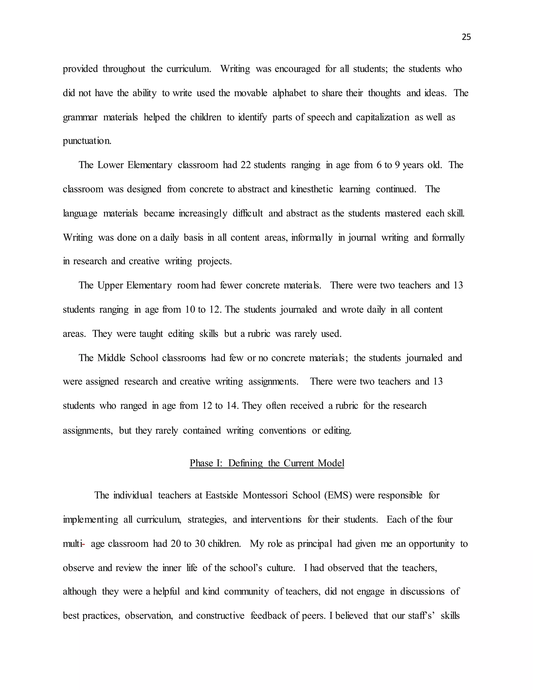 25
provided throughout the curriculum. Writing was encouraged for all students; the students who
did not have the ability to write used the movable alphabet to share their thoughts and ideas. The
grammar materials helped the children to identify parts of speech and capitalization as well as
punctuation.
The Lower Elementary classroom had 22 students ranging in age from 6 to 9 years old. The
classroom was designed from concrete to abstract and kinesthetic learning continued. The
language materials became increasingly difficult and abstract as the students mastered each skill.
Writing was done on a daily basis in all content areas, informally in journal writing and formally
in research and creative writing projects.
The Upper Elementary room had fewer concrete materials. There were two teachers and 13
students ranging in age from 10 to 12. The students journaled and wrote daily in all content
areas. They were taught editing skills but a rubric was rarely used.
The Middle School classrooms had few or no concrete materials; the students journaled and
were assigned research and creative writing assignments. There were two teachers and 13
students who ranged in age from 12 to 14. They often received a rubric for the research
assignments, but they rarely contained writing conventions or editing.
Phase I: Defining the Current Model
The individual teachers at Eastside Montessori School (EMS) were responsible for
implementing all curriculum, strategies, and interventions for their students. Each of the four
multi- age classroom had 20 to 30 children. My role as principal had given me an opportunity to
observe and review the inner life of the school’s culture. I had observed that the teachers,
although they were a helpful and kind community of teachers, did not engage in discussions of
best practices, observation, and constructive feedback of peers. I believed that our staff’s’ skills
 