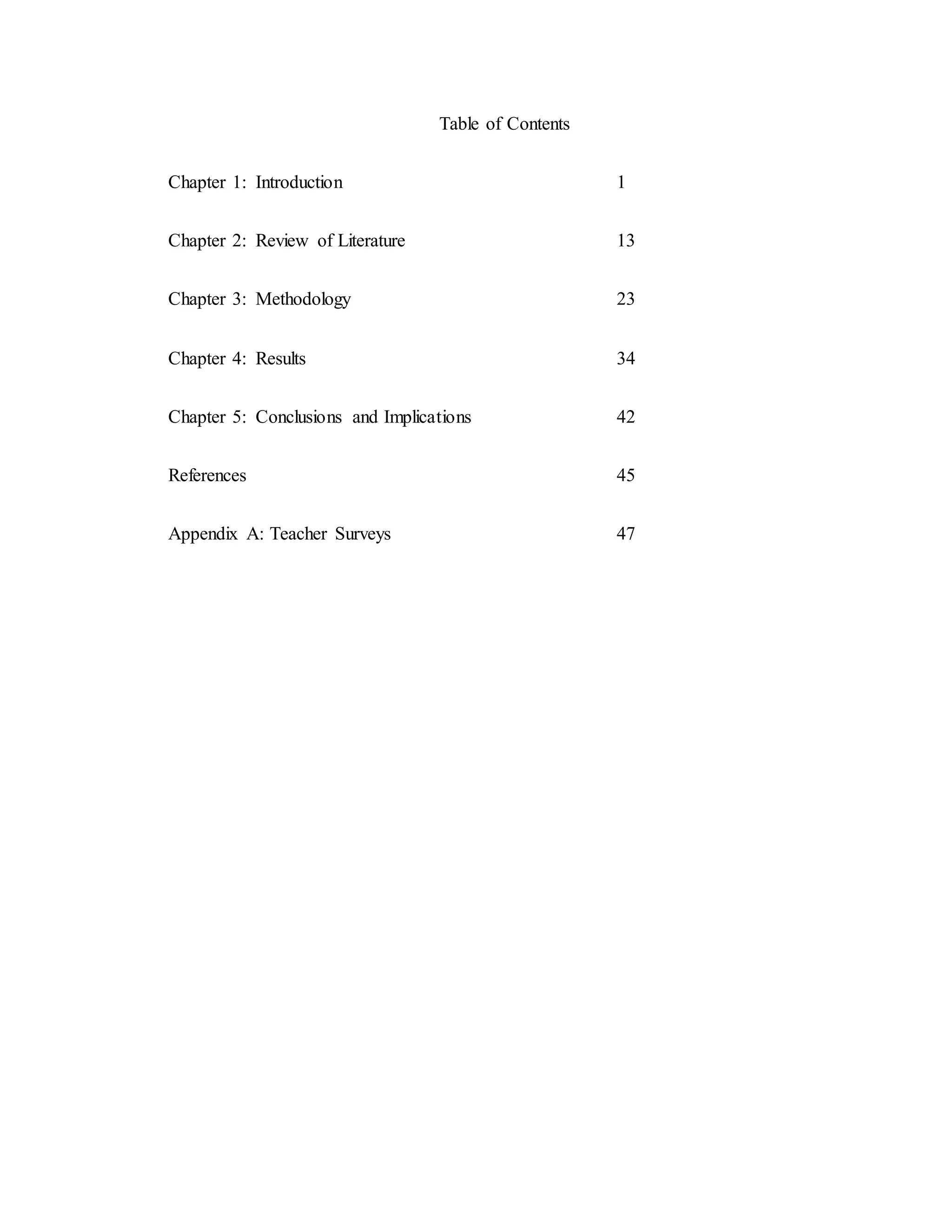 Table of Contents
Chapter 1: Introduction 1
Chapter 2: Review of Literature 13
Chapter 3: Methodology 23
Chapter 4: Results 34
Chapter 5: Conclusions and Implications 42
References 45
Appendix A: Teacher Surveys 47
 