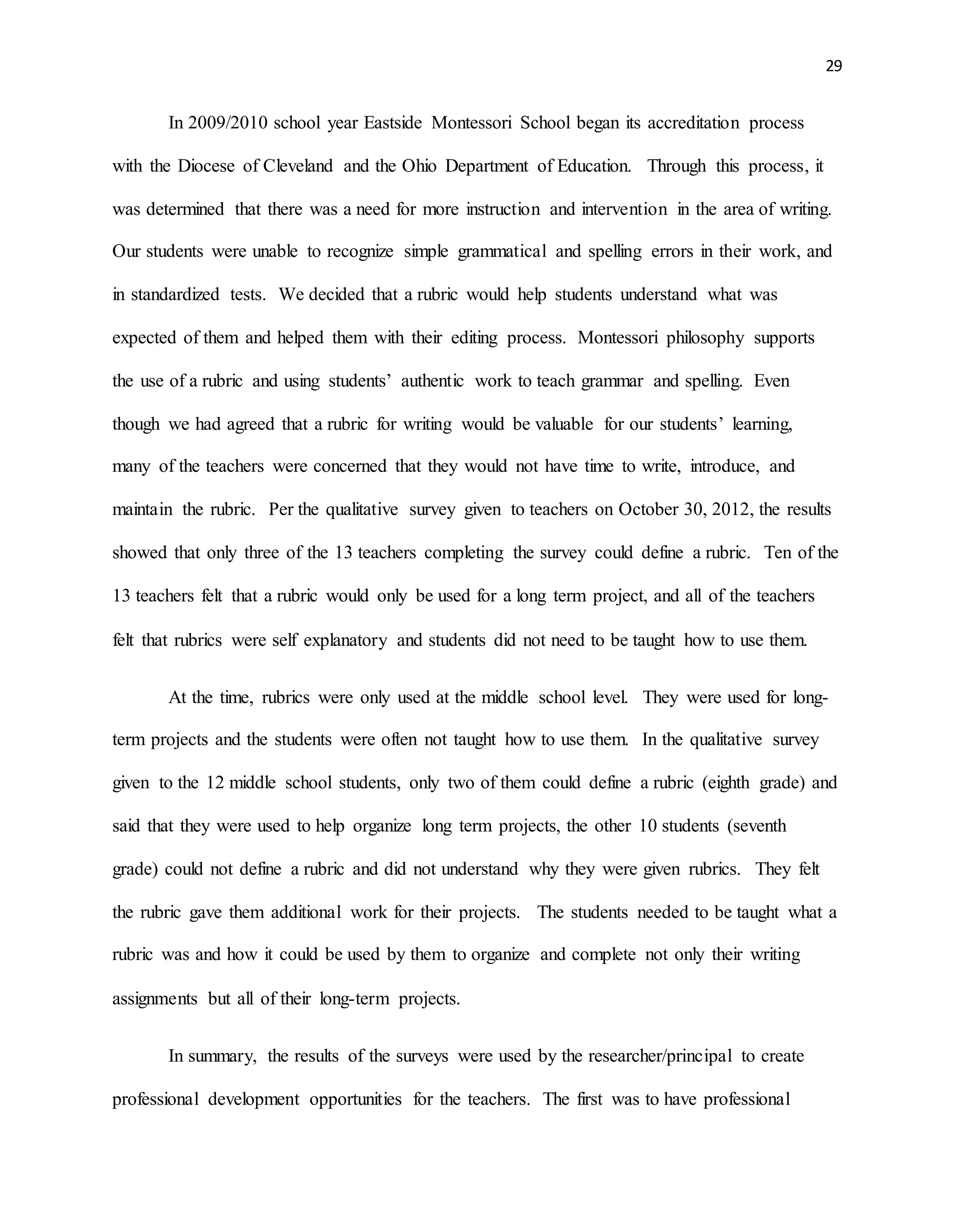 29
In 2009/2010 school year Eastside Montessori School began its accreditation process
with the Diocese of Cleveland and the Ohio Department of Education. Through this process, it
was determined that there was a need for more instruction and intervention in the area of writing.
Our students were unable to recognize simple grammatical and spelling errors in their work, and
in standardized tests. We decided that a rubric would help students understand what was
expected of them and helped them with their editing process. Montessori philosophy supports
the use of a rubric and using students’ authentic work to teach grammar and spelling. Even
though we had agreed that a rubric for writing would be valuable for our students’ learning,
many of the teachers were concerned that they would not have time to write, introduce, and
maintain the rubric. Per the qualitative survey given to teachers on October 30, 2012, the results
showed that only three of the 13 teachers completing the survey could define a rubric. Ten of the
13 teachers felt that a rubric would only be used for a long term project, and all of the teachers
felt that rubrics were self explanatory and students did not need to be taught how to use them.
At the time, rubrics were only used at the middle school level. They were used for long-
term projects and the students were often not taught how to use them. In the qualitative survey
given to the 12 middle school students, only two of them could define a rubric (eighth grade) and
said that they were used to help organize long term projects, the other 10 students (seventh
grade) could not define a rubric and did not understand why they were given rubrics. They felt
the rubric gave them additional work for their projects. The students needed to be taught what a
rubric was and how it could be used by them to organize and complete not only their writing
assignments but all of their long-term projects.
In summary, the results of the surveys were used by the researcher/principal to create
professional development opportunities for the teachers. The first was to have professional
 