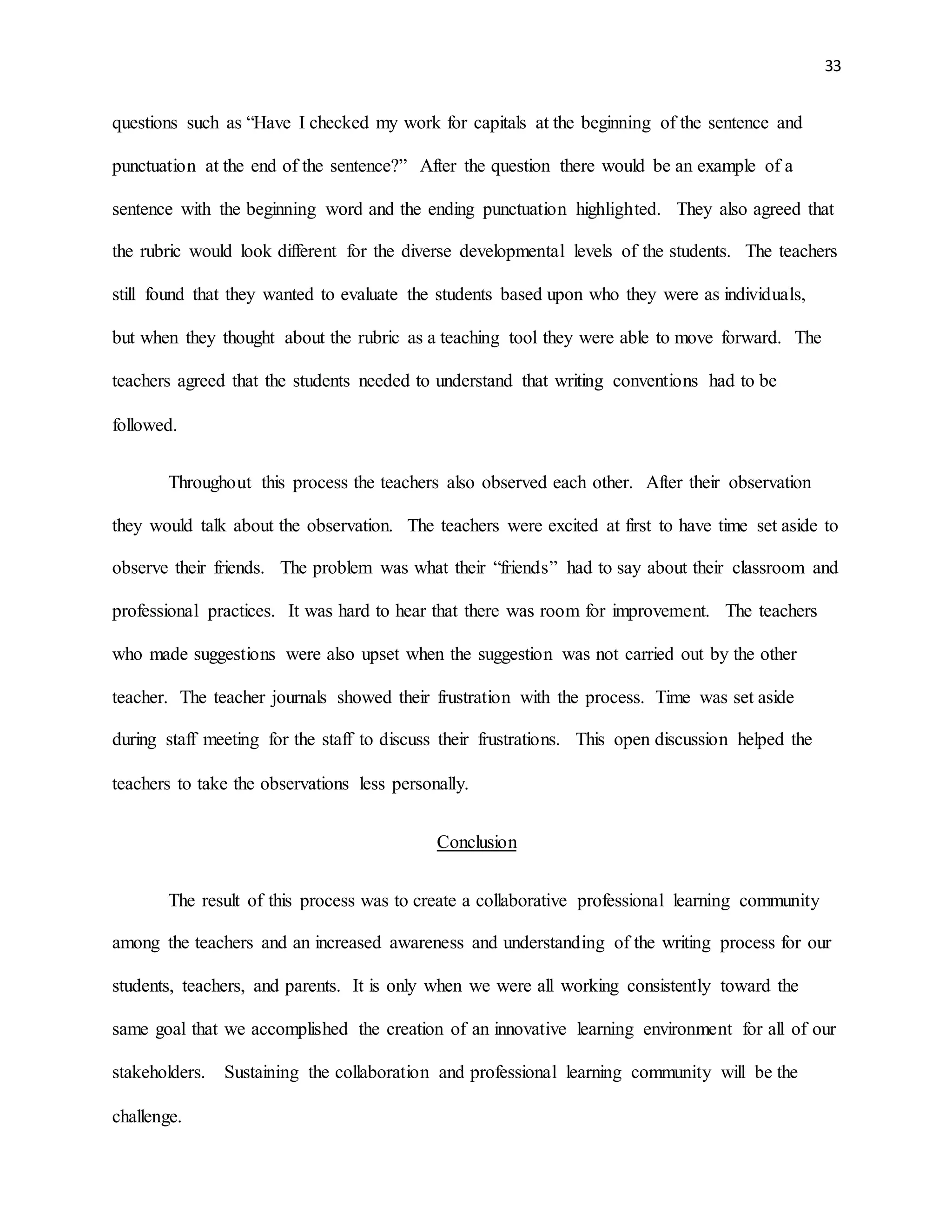 33
questions such as “Have I checked my work for capitals at the beginning of the sentence and
punctuation at the end of the sentence?” After the question there would be an example of a
sentence with the beginning word and the ending punctuation highlighted. They also agreed that
the rubric would look different for the diverse developmental levels of the students. The teachers
still found that they wanted to evaluate the students based upon who they were as individuals,
but when they thought about the rubric as a teaching tool they were able to move forward. The
teachers agreed that the students needed to understand that writing conventions had to be
followed.
Throughout this process the teachers also observed each other. After their observation
they would talk about the observation. The teachers were excited at first to have time set aside to
observe their friends. The problem was what their “friends” had to say about their classroom and
professional practices. It was hard to hear that there was room for improvement. The teachers
who made suggestions were also upset when the suggestion was not carried out by the other
teacher. The teacher journals showed their frustration with the process. Time was set aside
during staff meeting for the staff to discuss their frustrations. This open discussion helped the
teachers to take the observations less personally.
Conclusion
The result of this process was to create a collaborative professional learning community
among the teachers and an increased awareness and understanding of the writing process for our
students, teachers, and parents. It is only when we were all working consistently toward the
same goal that we accomplished the creation of an innovative learning environment for all of our
stakeholders. Sustaining the collaboration and professional learning community will be the
challenge.
 