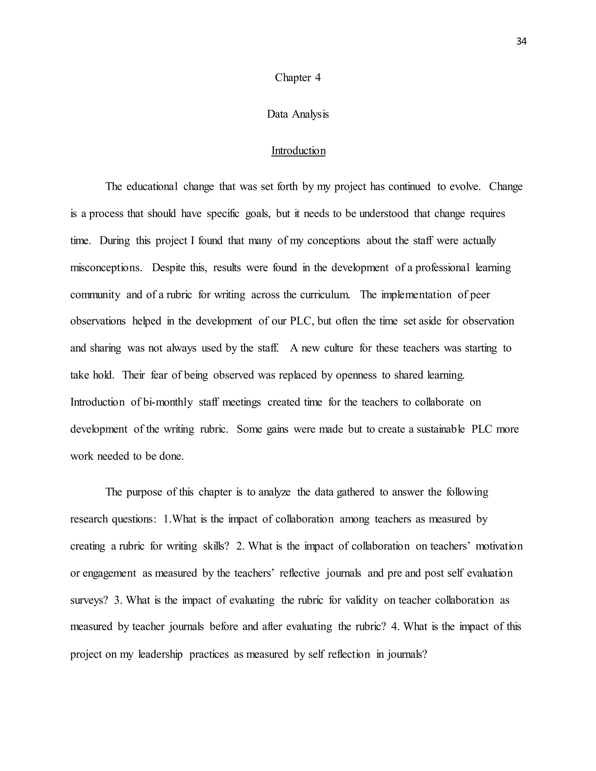34
Chapter 4
Data Analysis
Introduction
The educational change that was set forth by my project has continued to evolve. Change
is a process that should have specific goals, but it needs to be understood that change requires
time. During this project I found that many of my conceptions about the staff were actually
misconceptions. Despite this, results were found in the development of a professional learning
community and of a rubric for writing across the curriculum. The implementation of peer
observations helped in the development of our PLC, but often the time set aside for observation
and sharing was not always used by the staff. A new culture for these teachers was starting to
take hold. Their fear of being observed was replaced by openness to shared learning.
Introduction of bi-monthly staff meetings created time for the teachers to collaborate on
development of the writing rubric. Some gains were made but to create a sustainable PLC more
work needed to be done.
The purpose of this chapter is to analyze the data gathered to answer the following
research questions: 1.What is the impact of collaboration among teachers as measured by
creating a rubric for writing skills? 2. What is the impact of collaboration on teachers’ motivation
or engagement as measured by the teachers’ reflective journals and pre and post self evaluation
surveys? 3. What is the impact of evaluating the rubric for validity on teacher collaboration as
measured by teacher journals before and after evaluating the rubric? 4. What is the impact of this
project on my leadership practices as measured by self reflection in journals?
 